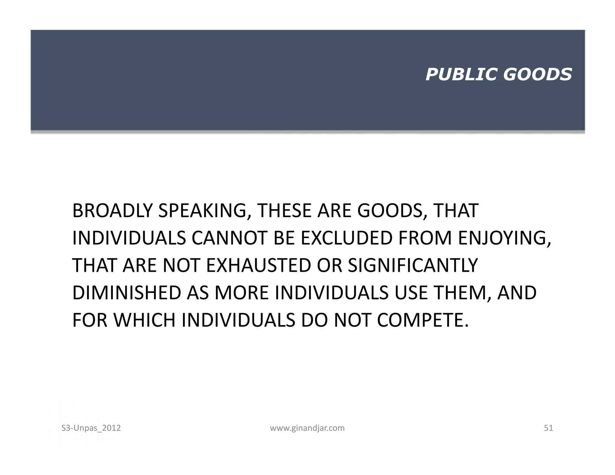 BROADLY SPEAKING, THESE ARE GOODS, THAT
INDIVIDUALS CANNOT BE EXCLUDED FROM ENJOYING,
THAT ARE NOT EXHAUSTED OR SIGNIFICANTLY
DIMINISHED AS MORE INDIVIDUALS USE THEM, AND
FOR WHICH INDIVIDUALS DO NOT COMPETE.
PUBLIC GOODS
BROADLY SPEAKING, THESE ARE GOODS, THAT
INDIVIDUALS CANNOT BE EXCLUDED FROM ENJOYING,
THAT ARE NOT EXHAUSTED OR SIGNIFICANTLY
DIMINISHED AS MORE INDIVIDUALS USE THEM, AND
FOR WHICH INDIVIDUALS DO NOT COMPETE.
www.ginandjar.com 51S3-Unpas_2012
 