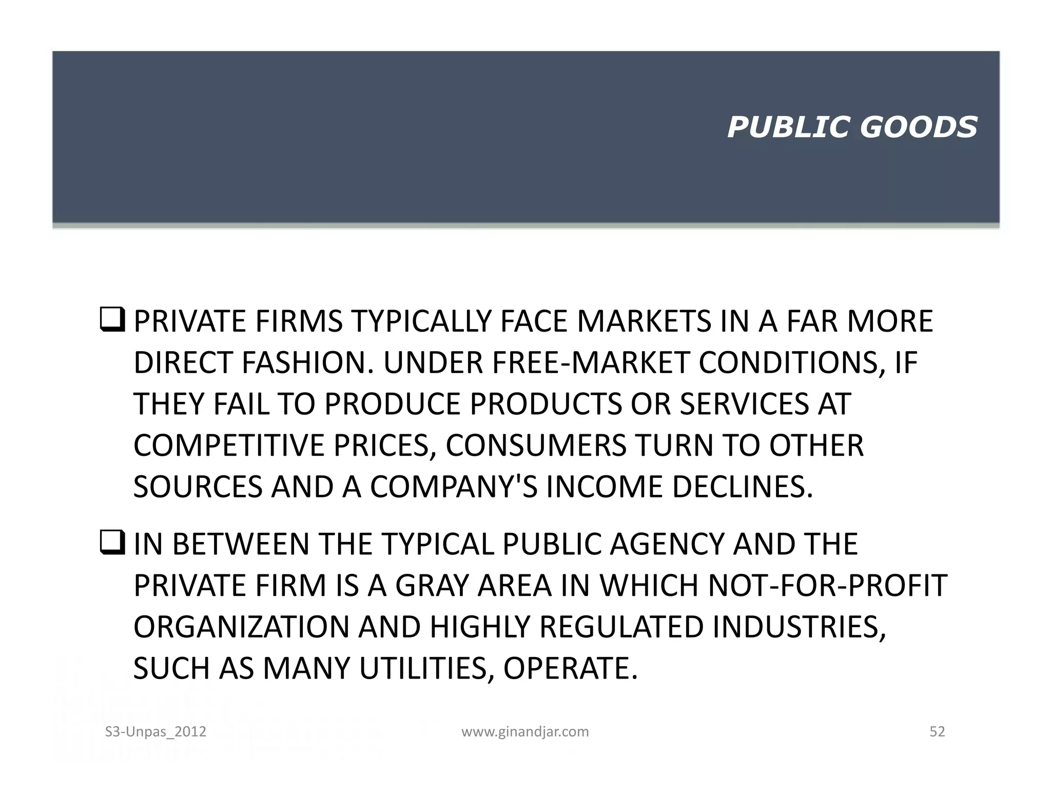 PRIVATE FIRMS TYPICALLY FACE MARKETS IN A FAR MORE
DIRECT FASHION. UNDER FREE-MARKET CONDITIONS, IF
THEY FAIL TO PRODUCE PRODUCTS OR SERVICES AT
COMPETITIVE PRICES, CONSUMERS TURN TO OTHER
SOURCES AND A COMPANY'S INCOME DECLINES.
IN BETWEEN THE TYPICAL PUBLIC AGENCY AND THE
PRIVATE FIRM IS A GRAY AREA IN WHICH NOT-FOR-PROFIT
ORGANIZATION AND HIGHLY REGULATED INDUSTRIES,
SUCH AS MANY UTILITIES, OPERATE.
PUBLIC GOODS
PRIVATE FIRMS TYPICALLY FACE MARKETS IN A FAR MORE
DIRECT FASHION. UNDER FREE-MARKET CONDITIONS, IF
THEY FAIL TO PRODUCE PRODUCTS OR SERVICES AT
COMPETITIVE PRICES, CONSUMERS TURN TO OTHER
SOURCES AND A COMPANY'S INCOME DECLINES.
IN BETWEEN THE TYPICAL PUBLIC AGENCY AND THE
PRIVATE FIRM IS A GRAY AREA IN WHICH NOT-FOR-PROFIT
ORGANIZATION AND HIGHLY REGULATED INDUSTRIES,
SUCH AS MANY UTILITIES, OPERATE.
www.ginandjar.com 52S3-Unpas_2012
 