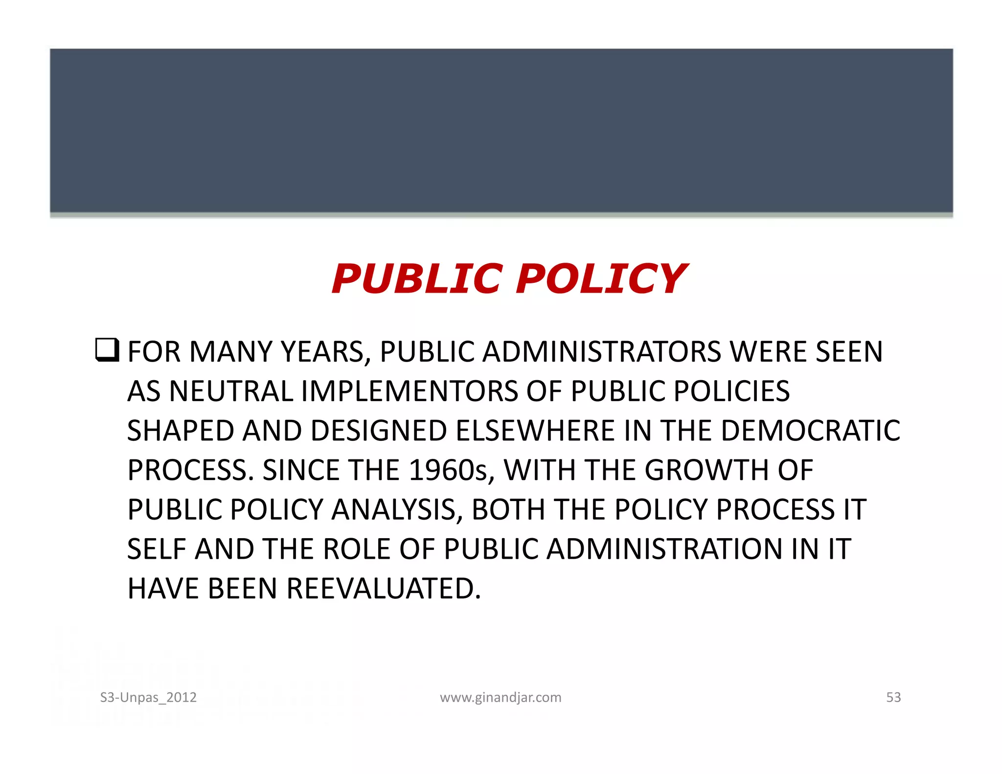 PUBLIC POLICY
FOR MANY YEARS, PUBLIC ADMINISTRATORS WERE SEEN
AS NEUTRAL IMPLEMENTORS OF PUBLIC POLICIES
SHAPED AND DESIGNED ELSEWHERE IN THE DEMOCRATIC
PROCESS. SINCE THE 1960s, WITH THE GROWTH OF
PUBLIC POLICY ANALYSIS, BOTH THE POLICY PROCESS IT
SELF AND THE ROLE OF PUBLIC ADMINISTRATION IN IT
HAVE BEEN REEVALUATED.
FOR MANY YEARS, PUBLIC ADMINISTRATORS WERE SEEN
AS NEUTRAL IMPLEMENTORS OF PUBLIC POLICIES
SHAPED AND DESIGNED ELSEWHERE IN THE DEMOCRATIC
PROCESS. SINCE THE 1960s, WITH THE GROWTH OF
PUBLIC POLICY ANALYSIS, BOTH THE POLICY PROCESS IT
SELF AND THE ROLE OF PUBLIC ADMINISTRATION IN IT
HAVE BEEN REEVALUATED.
www.ginandjar.com 53S3-Unpas_2012
 