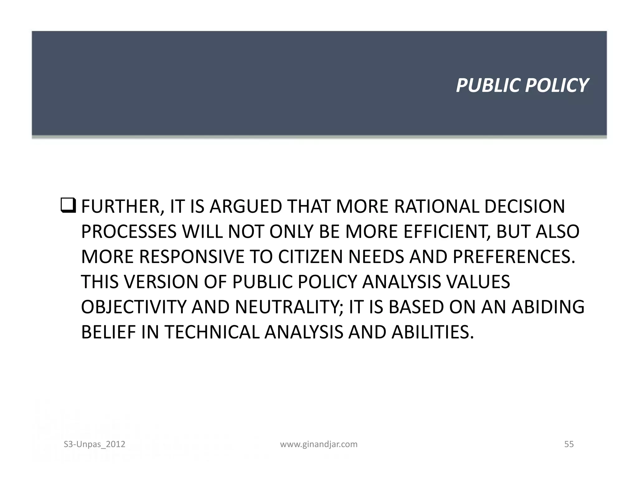 PUBLIC POLICY
FURTHER, IT IS ARGUED THAT MORE RATIONAL DECISION
PROCESSES WILL NOT ONLY BE MORE EFFICIENT, BUT ALSO
MORE RESPONSIVE TO CITIZEN NEEDS AND PREFERENCES.
THIS VERSION OF PUBLIC POLICY ANALYSIS VALUES
OBJECTIVITY AND NEUTRALITY; IT IS BASED ON AN ABIDING
BELIEF IN TECHNICAL ANALYSIS AND ABILITIES.
FURTHER, IT IS ARGUED THAT MORE RATIONAL DECISION
PROCESSES WILL NOT ONLY BE MORE EFFICIENT, BUT ALSO
MORE RESPONSIVE TO CITIZEN NEEDS AND PREFERENCES.
THIS VERSION OF PUBLIC POLICY ANALYSIS VALUES
OBJECTIVITY AND NEUTRALITY; IT IS BASED ON AN ABIDING
BELIEF IN TECHNICAL ANALYSIS AND ABILITIES.
S3-Unpas_2012 www.ginandjar.com 55
 