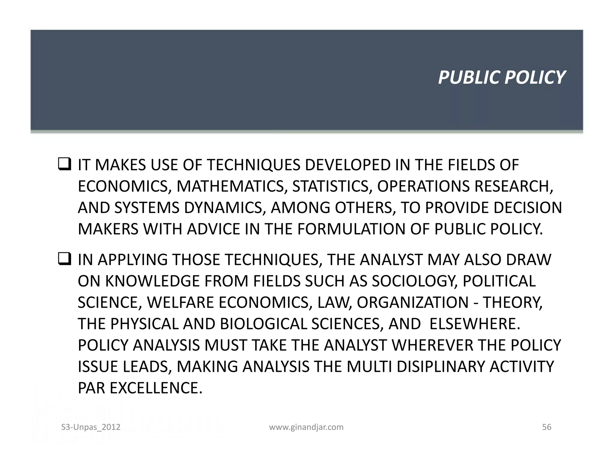 PUBLIC POLICY
 IT MAKES USE OF TECHNIQUES DEVELOPED IN THE FIELDS OF
ECONOMICS, MATHEMATICS, STATISTICS, OPERATIONS RESEARCH,
AND SYSTEMS DYNAMICS, AMONG OTHERS, TO PROVIDE DECISION
MAKERS WITH ADVICE IN THE FORMULATION OF PUBLIC POLICY.
 IN APPLYING THOSE TECHNIQUES, THE ANALYST MAY ALSO DRAW
ON KNOWLEDGE FROM FIELDS SUCH AS SOCIOLOGY, POLITICAL
SCIENCE, WELFARE ECONOMICS, LAW, ORGANIZATION - THEORY,
THE PHYSICAL AND BIOLOGICAL SCIENCES, AND ELSEWHERE.
POLICY ANALYSIS MUST TAKE THE ANALYST WHEREVER THE POLICY
ISSUE LEADS, MAKING ANALYSIS THE MULTI DISIPLINARY ACTIVITY
PAR EXCELLENCE.
 IT MAKES USE OF TECHNIQUES DEVELOPED IN THE FIELDS OF
ECONOMICS, MATHEMATICS, STATISTICS, OPERATIONS RESEARCH,
AND SYSTEMS DYNAMICS, AMONG OTHERS, TO PROVIDE DECISION
MAKERS WITH ADVICE IN THE FORMULATION OF PUBLIC POLICY.
 IN APPLYING THOSE TECHNIQUES, THE ANALYST MAY ALSO DRAW
ON KNOWLEDGE FROM FIELDS SUCH AS SOCIOLOGY, POLITICAL
SCIENCE, WELFARE ECONOMICS, LAW, ORGANIZATION - THEORY,
THE PHYSICAL AND BIOLOGICAL SCIENCES, AND ELSEWHERE.
POLICY ANALYSIS MUST TAKE THE ANALYST WHEREVER THE POLICY
ISSUE LEADS, MAKING ANALYSIS THE MULTI DISIPLINARY ACTIVITY
PAR EXCELLENCE.
S3-Unpas_2012 www.ginandjar.com 56
 