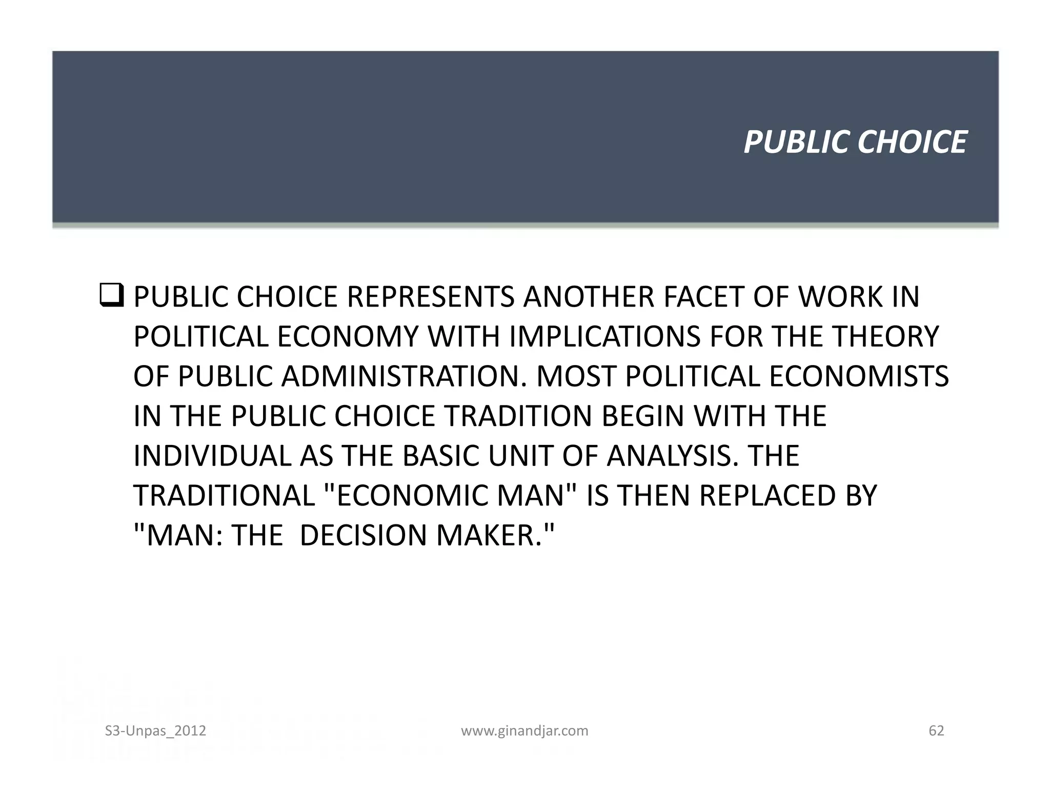 PUBLIC CHOICE
 PUBLIC CHOICE REPRESENTS ANOTHER FACET OF WORK IN
POLITICAL ECONOMY WITH IMPLICATIONS FOR THE THEORY
OF PUBLIC ADMINISTRATION. MOST POLITICAL ECONOMISTS
IN THE PUBLIC CHOICE TRADITION BEGIN WITH THE
INDIVIDUAL AS THE BASIC UNIT OF ANALYSIS. THE
TRADITIONAL "ECONOMIC MAN" IS THEN REPLACED BY
"MAN: THE DECISION MAKER."
 PUBLIC CHOICE REPRESENTS ANOTHER FACET OF WORK IN
POLITICAL ECONOMY WITH IMPLICATIONS FOR THE THEORY
OF PUBLIC ADMINISTRATION. MOST POLITICAL ECONOMISTS
IN THE PUBLIC CHOICE TRADITION BEGIN WITH THE
INDIVIDUAL AS THE BASIC UNIT OF ANALYSIS. THE
TRADITIONAL "ECONOMIC MAN" IS THEN REPLACED BY
"MAN: THE DECISION MAKER."
S3-Unpas_2012 www.ginandjar.com 62
 