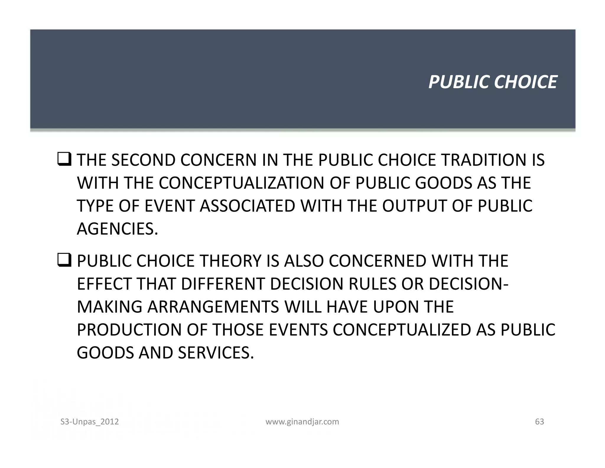 PUBLIC CHOICE
 THE SECOND CONCERN IN THE PUBLIC CHOICE TRADITION IS
WITH THE CONCEPTUALIZATION OF PUBLIC GOODS AS THE
TYPE OF EVENT ASSOCIATED WITH THE OUTPUT OF PUBLIC
AGENCIES.
 PUBLIC CHOICE THEORY IS ALSO CONCERNED WITH THE
EFFECT THAT DIFFERENT DECISION RULES OR DECISION-
MAKING ARRANGEMENTS WILL HAVE UPON THE
PRODUCTION OF THOSE EVENTS CONCEPTUALIZED AS PUBLIC
GOODS AND SERVICES.
 THE SECOND CONCERN IN THE PUBLIC CHOICE TRADITION IS
WITH THE CONCEPTUALIZATION OF PUBLIC GOODS AS THE
TYPE OF EVENT ASSOCIATED WITH THE OUTPUT OF PUBLIC
AGENCIES.
 PUBLIC CHOICE THEORY IS ALSO CONCERNED WITH THE
EFFECT THAT DIFFERENT DECISION RULES OR DECISION-
MAKING ARRANGEMENTS WILL HAVE UPON THE
PRODUCTION OF THOSE EVENTS CONCEPTUALIZED AS PUBLIC
GOODS AND SERVICES.
S3-Unpas_2012 www.ginandjar.com 63
 