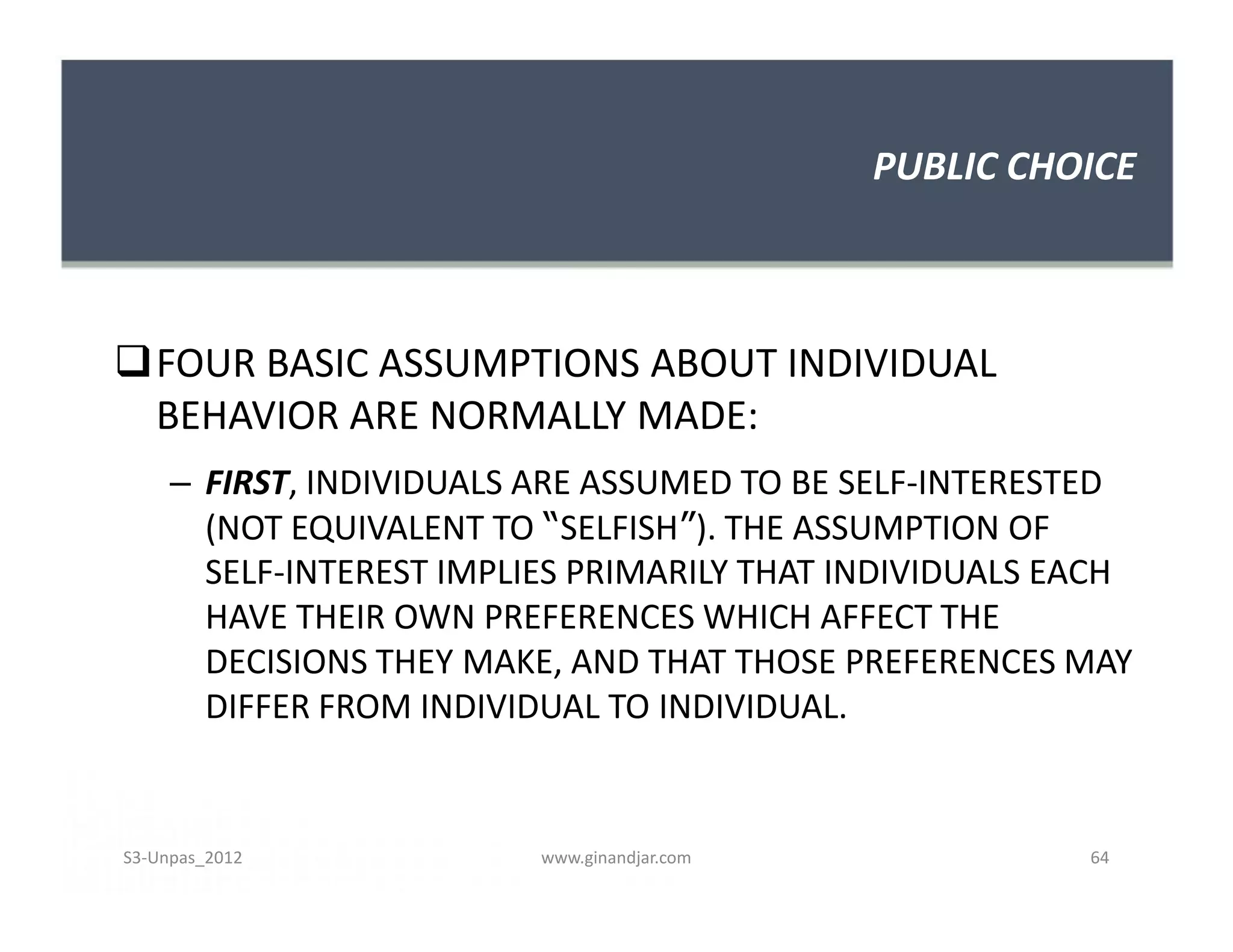 PUBLIC CHOICE
FOUR BASIC ASSUMPTIONS ABOUT INDIVIDUAL
BEHAVIOR ARE NORMALLY MADE:
– FIRST, INDIVIDUALS ARE ASSUMED TO BE SELF-INTERESTED
(NOT EQUIVALENT TO “SELFISH”). THE ASSUMPTION OF
SELF-INTEREST IMPLIES PRIMARILY THAT INDIVIDUALS EACH
HAVE THEIR OWN PREFERENCES WHICH AFFECT THE
DECISIONS THEY MAKE, AND THAT THOSE PREFERENCES MAY
DIFFER FROM INDIVIDUAL TO INDIVIDUAL.
FOUR BASIC ASSUMPTIONS ABOUT INDIVIDUAL
BEHAVIOR ARE NORMALLY MADE:
– FIRST, INDIVIDUALS ARE ASSUMED TO BE SELF-INTERESTED
(NOT EQUIVALENT TO “SELFISH”). THE ASSUMPTION OF
SELF-INTEREST IMPLIES PRIMARILY THAT INDIVIDUALS EACH
HAVE THEIR OWN PREFERENCES WHICH AFFECT THE
DECISIONS THEY MAKE, AND THAT THOSE PREFERENCES MAY
DIFFER FROM INDIVIDUAL TO INDIVIDUAL.
S3-Unpas_2012 www.ginandjar.com 64
 