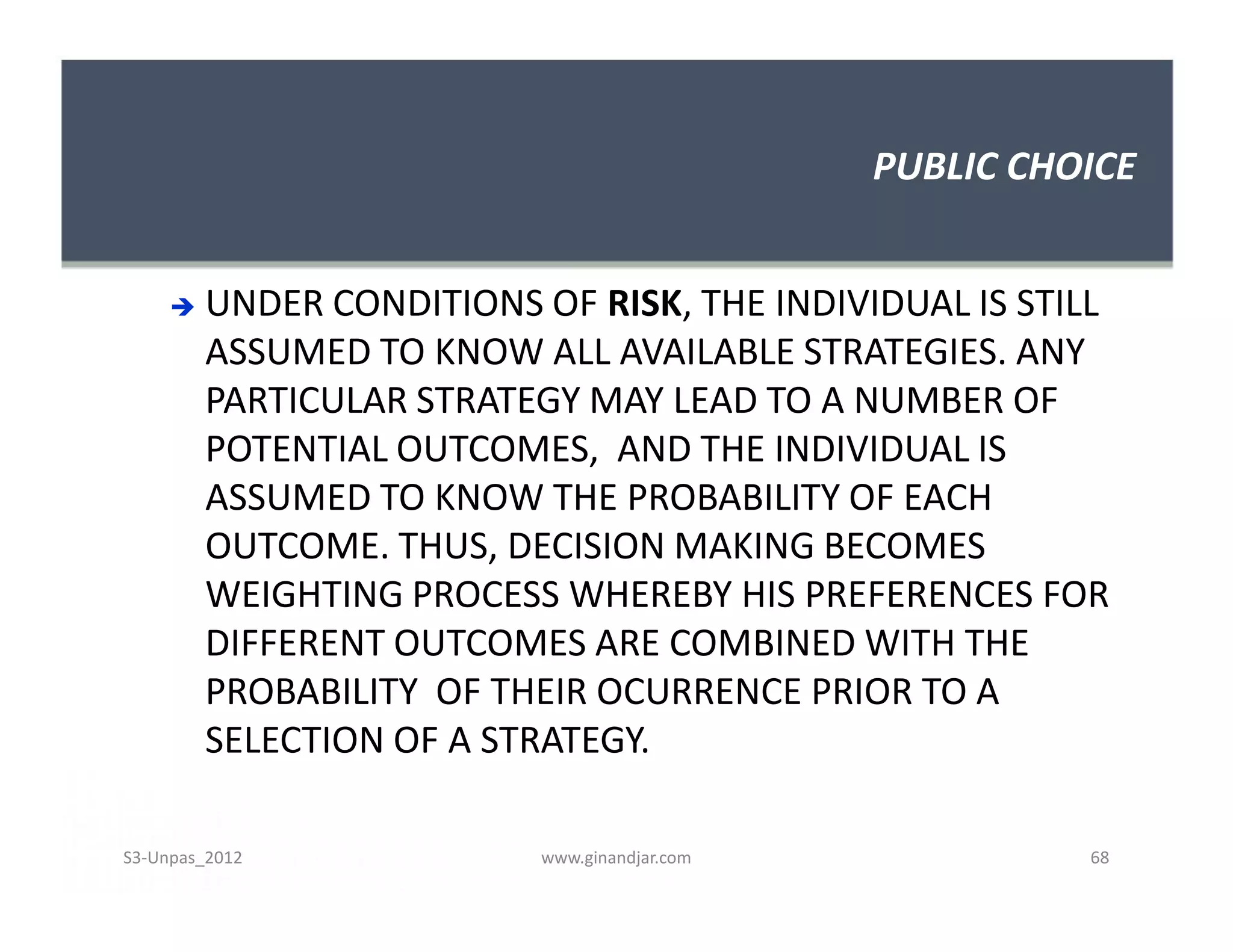 PUBLIC CHOICE
 UNDER CONDITIONS OF RISK, THE INDIVIDUAL IS STILL
ASSUMED TO KNOW ALL AVAILABLE STRATEGIES. ANY
PARTICULAR STRATEGY MAY LEAD TO A NUMBER OF
POTENTIAL OUTCOMES, AND THE INDIVIDUAL IS
ASSUMED TO KNOW THE PROBABILITY OF EACH
OUTCOME. THUS, DECISION MAKING BECOMES
WEIGHTING PROCESS WHEREBY HIS PREFERENCES FOR
DIFFERENT OUTCOMES ARE COMBINED WITH THE
PROBABILITY OF THEIR OCURRENCE PRIOR TO A
SELECTION OF A STRATEGY.
 UNDER CONDITIONS OF RISK, THE INDIVIDUAL IS STILL
ASSUMED TO KNOW ALL AVAILABLE STRATEGIES. ANY
PARTICULAR STRATEGY MAY LEAD TO A NUMBER OF
POTENTIAL OUTCOMES, AND THE INDIVIDUAL IS
ASSUMED TO KNOW THE PROBABILITY OF EACH
OUTCOME. THUS, DECISION MAKING BECOMES
WEIGHTING PROCESS WHEREBY HIS PREFERENCES FOR
DIFFERENT OUTCOMES ARE COMBINED WITH THE
PROBABILITY OF THEIR OCURRENCE PRIOR TO A
SELECTION OF A STRATEGY.
S3-Unpas_2012 www.ginandjar.com 68
 