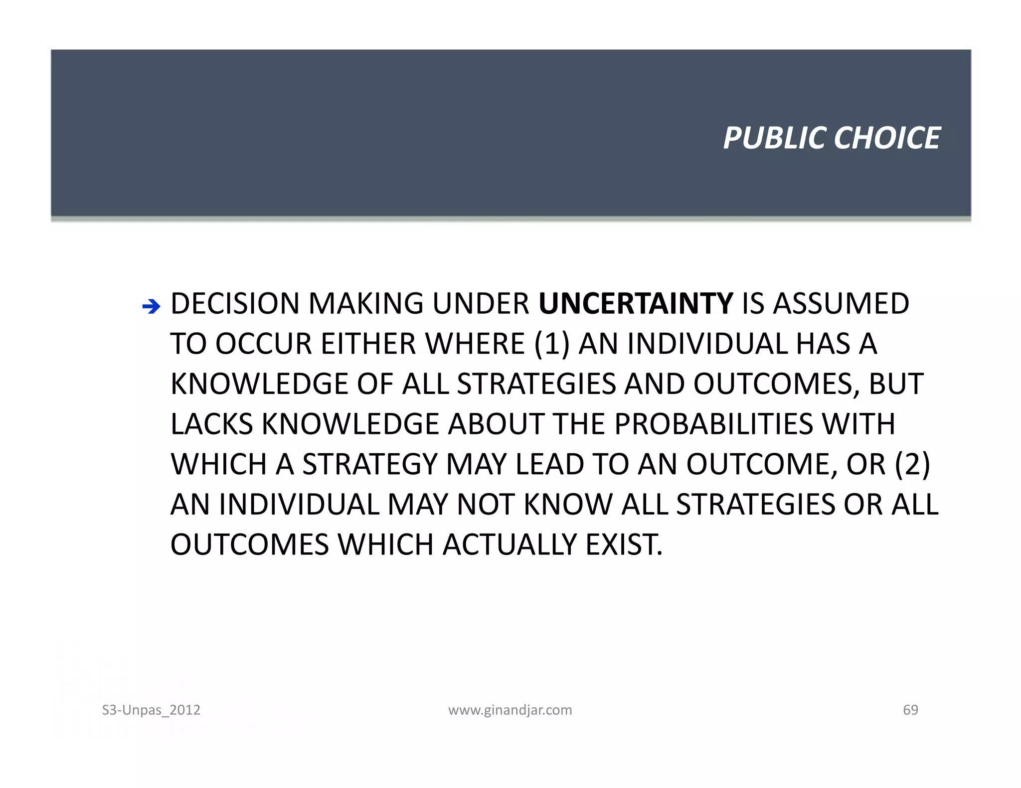 PUBLIC CHOICE
 DECISION MAKING UNDER UNCERTAINTY IS ASSUMED
TO OCCUR EITHER WHERE (1) AN INDIVIDUAL HAS A
KNOWLEDGE OF ALL STRATEGIES AND OUTCOMES, BUT
LACKS KNOWLEDGE ABOUT THE PROBABILITIES WITH
WHICH A STRATEGY MAY LEAD TO AN OUTCOME, OR (2)
AN INDIVIDUAL MAY NOT KNOW ALL STRATEGIES OR ALL
OUTCOMES WHICH ACTUALLY EXIST.
 DECISION MAKING UNDER UNCERTAINTY IS ASSUMED
TO OCCUR EITHER WHERE (1) AN INDIVIDUAL HAS A
KNOWLEDGE OF ALL STRATEGIES AND OUTCOMES, BUT
LACKS KNOWLEDGE ABOUT THE PROBABILITIES WITH
WHICH A STRATEGY MAY LEAD TO AN OUTCOME, OR (2)
AN INDIVIDUAL MAY NOT KNOW ALL STRATEGIES OR ALL
OUTCOMES WHICH ACTUALLY EXIST.
S3-Unpas_2012 www.ginandjar.com 69
 