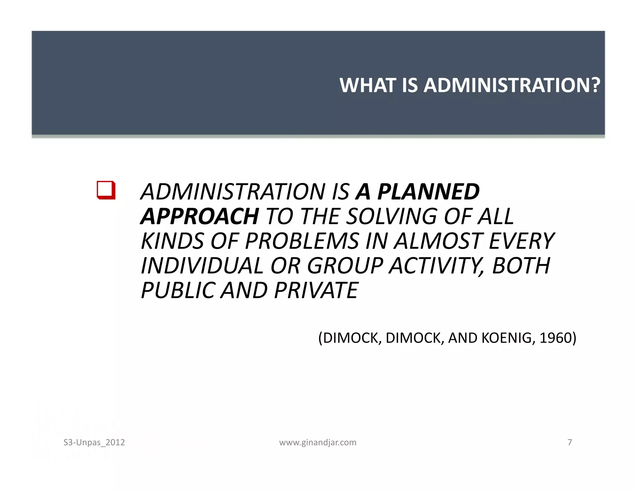 WHAT IS ADMINISTRATION?
 ADMINISTRATION IS A PLANNED
APPROACH TO THE SOLVING OF ALL
KINDS OF PROBLEMS IN ALMOST EVERY
INDIVIDUAL OR GROUP ACTIVITY, BOTH
PUBLIC AND PRIVATE
(DIMOCK, DIMOCK, AND KOENIG, 1960)
 ADMINISTRATION IS A PLANNED
APPROACH TO THE SOLVING OF ALL
KINDS OF PROBLEMS IN ALMOST EVERY
INDIVIDUAL OR GROUP ACTIVITY, BOTH
PUBLIC AND PRIVATE
(DIMOCK, DIMOCK, AND KOENIG, 1960)
www.ginandjar.com 7S3-Unpas_2012
 