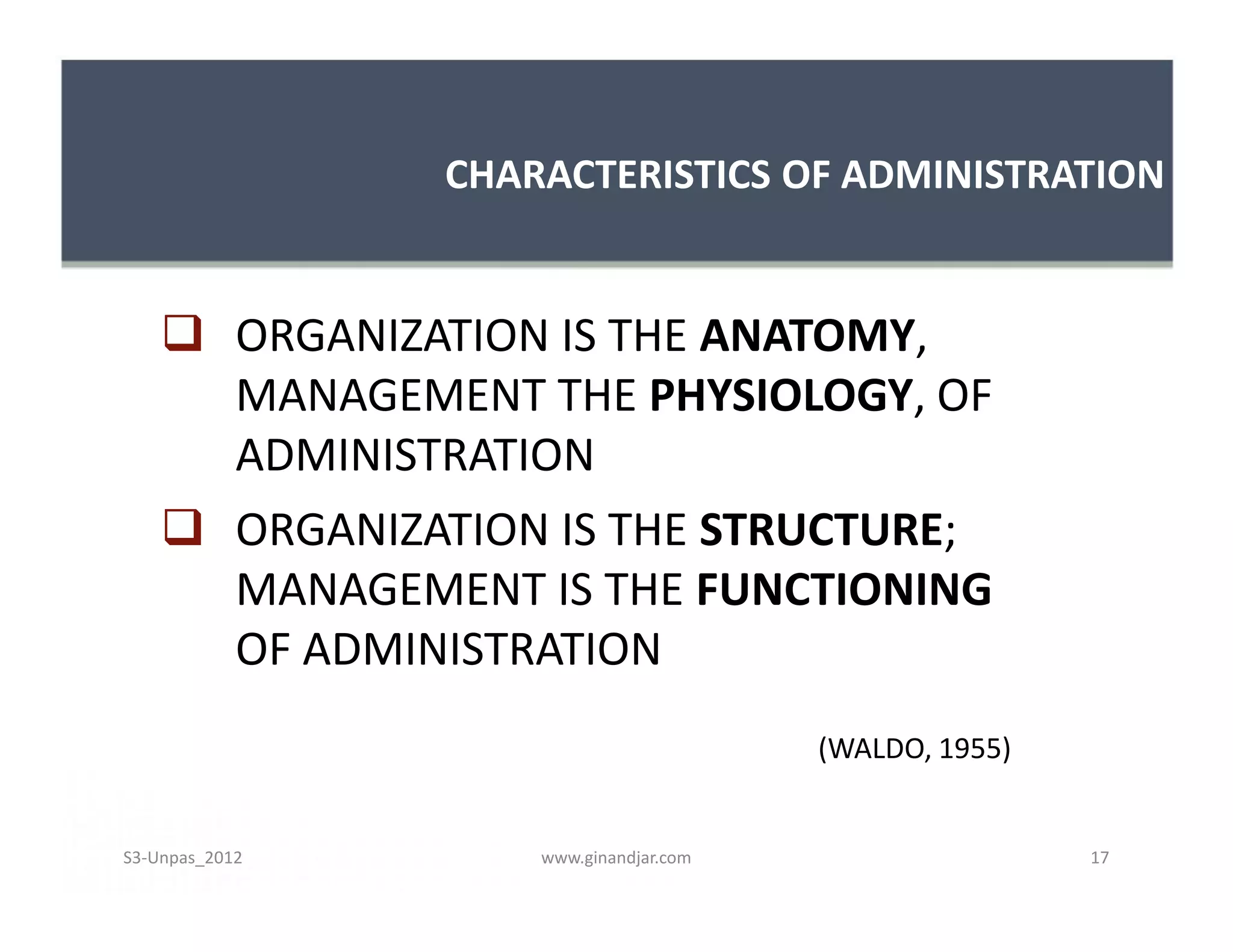 CHARACTERISTICS OF ADMINISTRATION


     ORGANIZATION IS THE ANATOMY,
      MANAGEMENT THE PHYSIOLOGY, OF
      ADMINISTRATION
     ORGANIZATION IS THE STRUCTURE;
      MANAGEMENT IS THE FUNCTIONING
      OF ADMINISTRATION
                                        (WALDO, 1955)


S3-Unpas_2012       www.ginandjar.com                   17
 