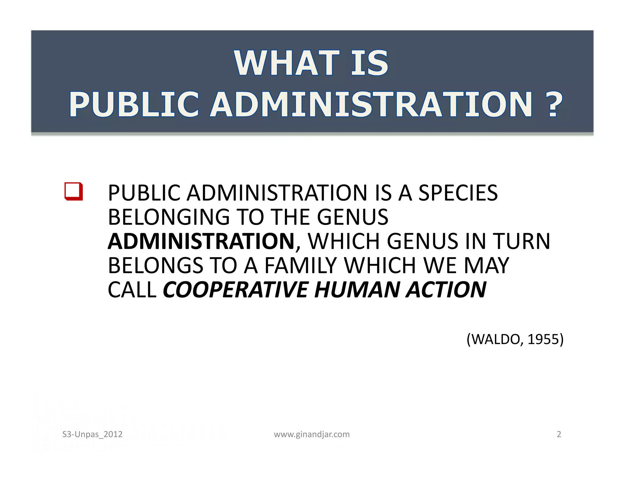  PUBLIC ADMINISTRATION IS A SPECIES
  BELONGING TO THE GENUS
  ADMINISTRATION, WHICH GENUS IN TURN
  BELONGS TO A FAMILY WHICH WE MAY
  CALL COOPERATIVE HUMAN ACTION
                                    (WALDO, 1955)




S3-Unpas_2012   www.ginandjar.com               2
 