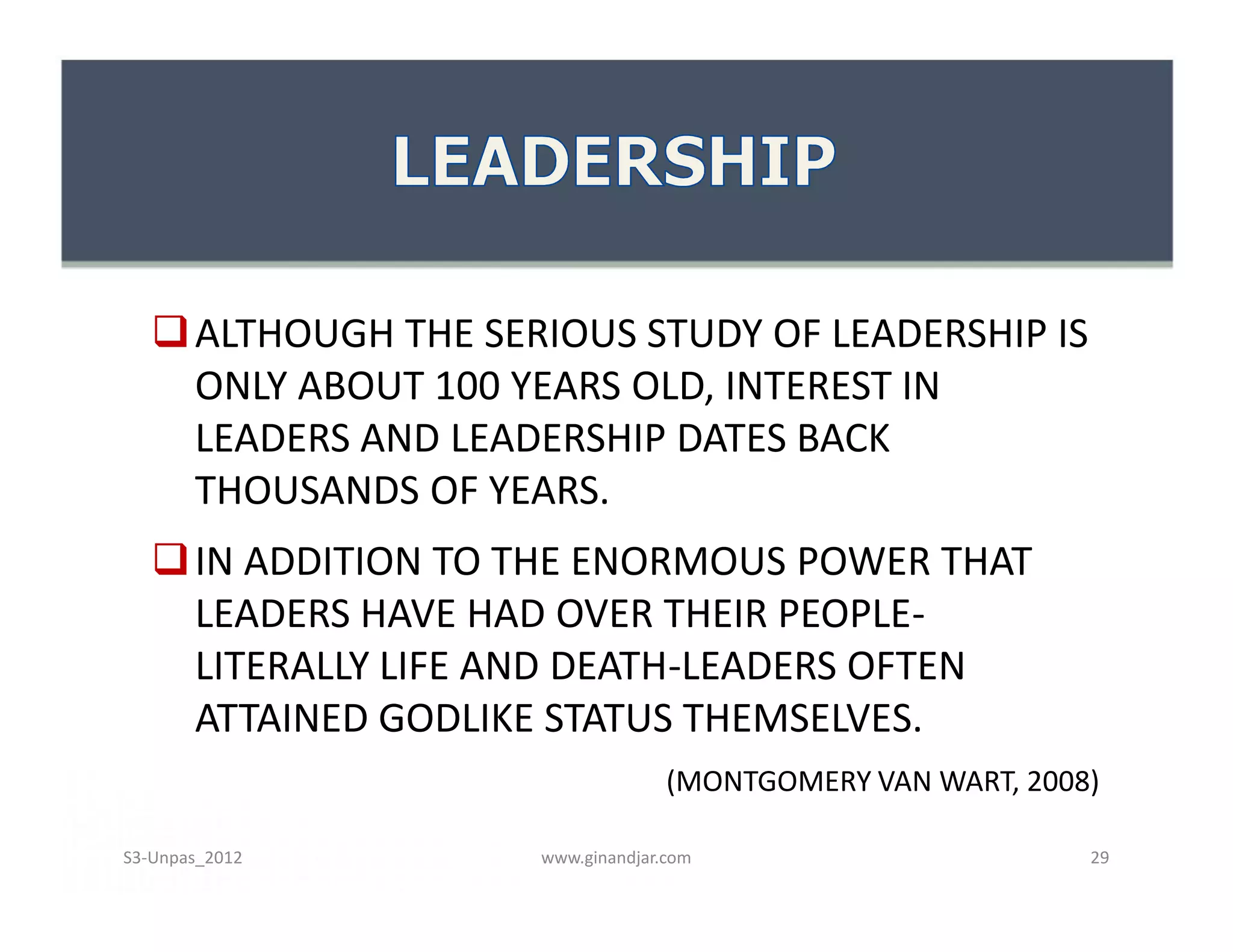  ALTHOUGH THE SERIOUS STUDY OF LEADERSHIP IS
     ONLY ABOUT 100 YEARS OLD, INTEREST IN
     LEADERS AND LEADERSHIP DATES BACK
     THOUSANDS OF YEARS.
    IN ADDITION TO THE ENORMOUS POWER THAT
     LEADERS HAVE HAD OVER THEIR PEOPLE-
     LITERALLY LIFE AND DEATH-LEADERS OFTEN
     ATTAINED GODLIKE STATUS THEMSELVES.
                                   (MONTGOMERY VAN WART, 2008)

S3-Unpas_2012        www.ginandjar.com                       29
 