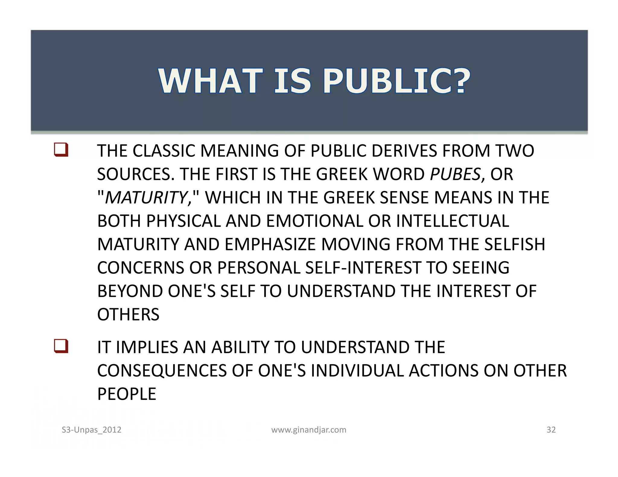       THE CLASSIC MEANING OF PUBLIC DERIVES FROM TWO
       SOURCES. THE FIRST IS THE GREEK WORD PUBES, OR
       "MATURITY," WHICH IN THE GREEK SENSE MEANS IN THE
       BOTH PHYSICAL AND EMOTIONAL OR INTELLECTUAL
       MATURITY AND EMPHASIZE MOVING FROM THE SELFISH
       CONCERNS OR PERSONAL SELF-INTEREST TO SEEING
       BEYOND ONE'S SELF TO UNDERSTAND THE INTEREST OF
       OTHERS
      IT IMPLIES AN ABILITY TO UNDERSTAND THE
       CONSEQUENCES OF ONE'S INDIVIDUAL ACTIONS ON OTHER
       PEOPLE
S3-Unpas_2012            www.ginandjar.com             32
 