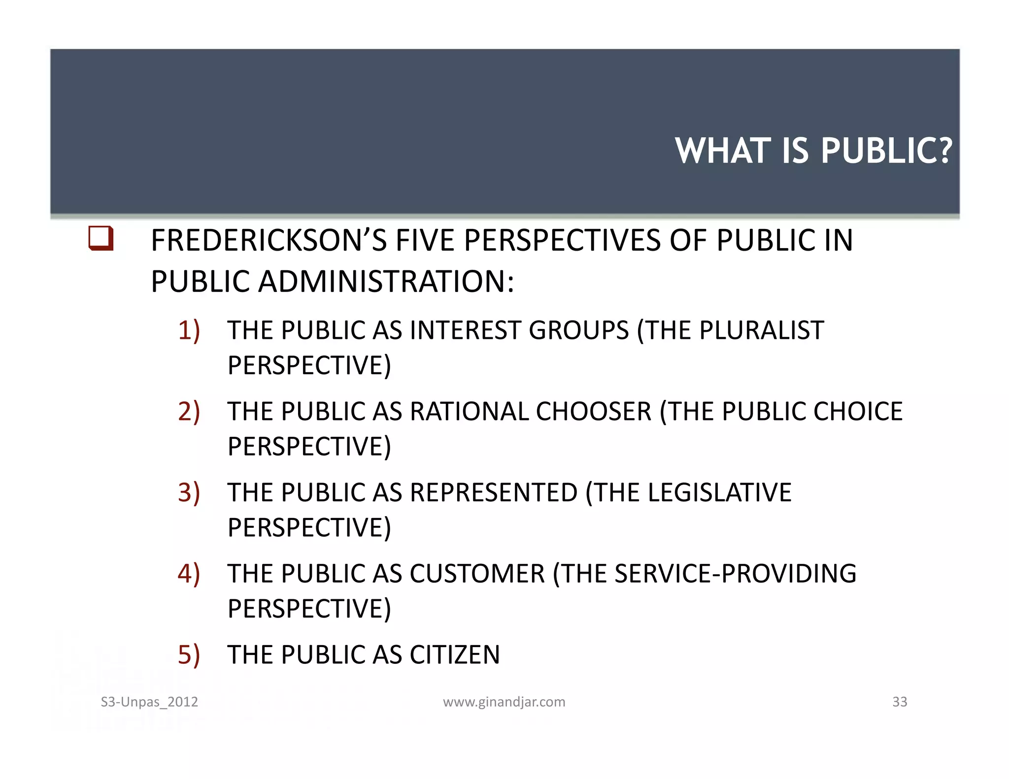 WHAT IS PUBLIC?

 FREDERICKSON’S FIVE PERSPECTIVES OF PUBLIC IN
  PUBLIC ADMINISTRATION:
          1) THE PUBLIC AS INTEREST GROUPS (THE PLURALIST
             PERSPECTIVE)
          2) THE PUBLIC AS RATIONAL CHOOSER (THE PUBLIC CHOICE
             PERSPECTIVE)
          3) THE PUBLIC AS REPRESENTED (THE LEGISLATIVE
             PERSPECTIVE)
          4) THE PUBLIC AS CUSTOMER (THE SERVICE-PROVIDING
             PERSPECTIVE)
          5) THE PUBLIC AS CITIZEN
S3-Unpas_2012                www.ginandjar.com               33
 
