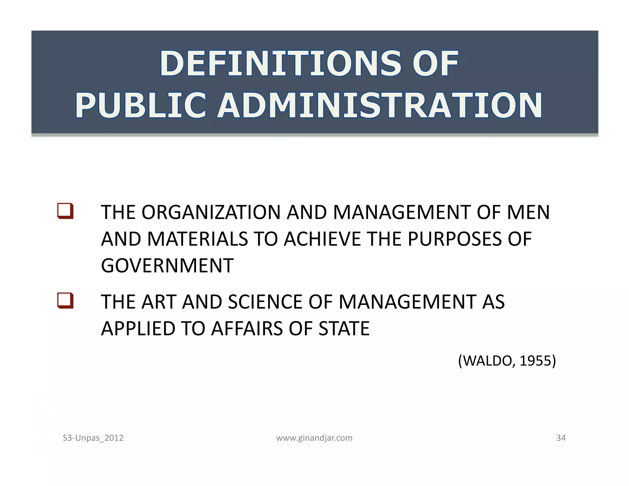        THE ORGANIZATION AND MANAGEMENT OF MEN
        AND MATERIALS TO ACHIEVE THE PURPOSES OF
        GOVERNMENT
       THE ART AND SCIENCE OF MANAGEMENT AS
        APPLIED TO AFFAIRS OF STATE
                                           (WALDO, 1955)



S3-Unpas_2012          www.ginandjar.com               34
 