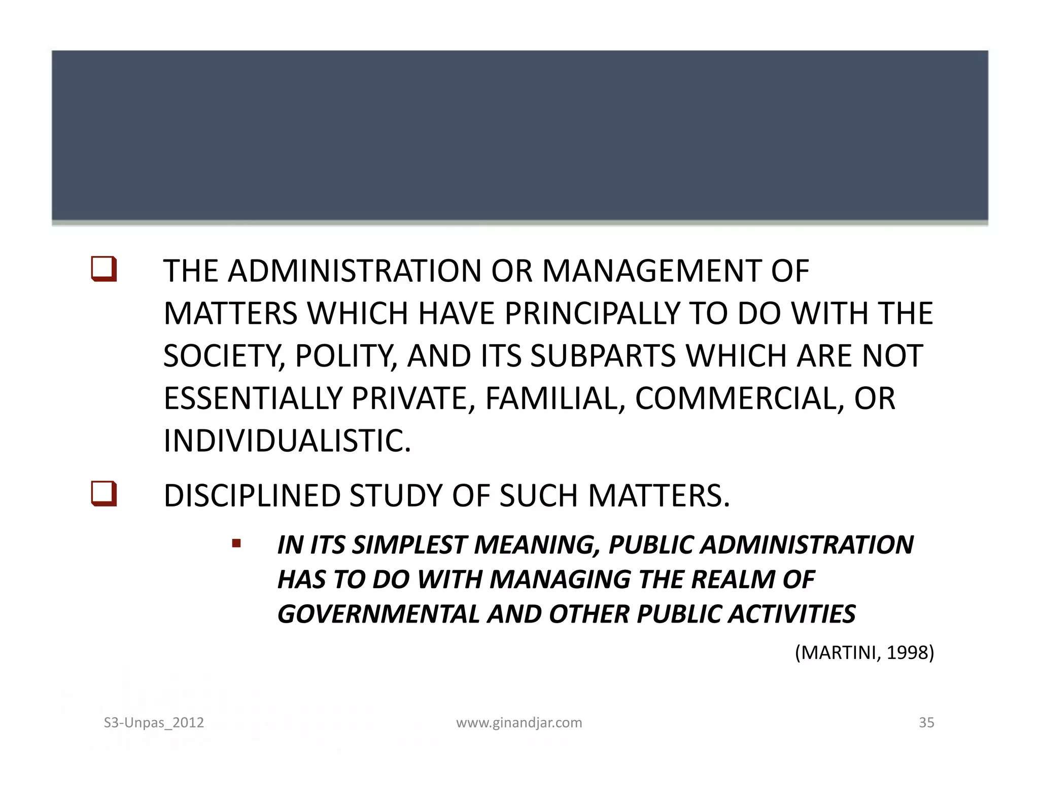       THE ADMINISTRATION OR MANAGEMENT OF
       MATTERS WHICH HAVE PRINCIPALLY TO DO WITH THE
       SOCIETY, POLITY, AND ITS SUBPARTS WHICH ARE NOT
       ESSENTIALLY PRIVATE, FAMILIAL, COMMERCIAL, OR
       INDIVIDUALISTIC.
      DISCIPLINED STUDY OF SUCH MATTERS.
                   IN ITS SIMPLEST MEANING, PUBLIC ADMINISTRATION
                    HAS TO DO WITH MANAGING THE REALM OF
                    GOVERNMENTAL AND OTHER PUBLIC ACTIVITIES
                                                         (MARTINI, 1998)


S3-Unpas_2012                   www.ginandjar.com                     35
 