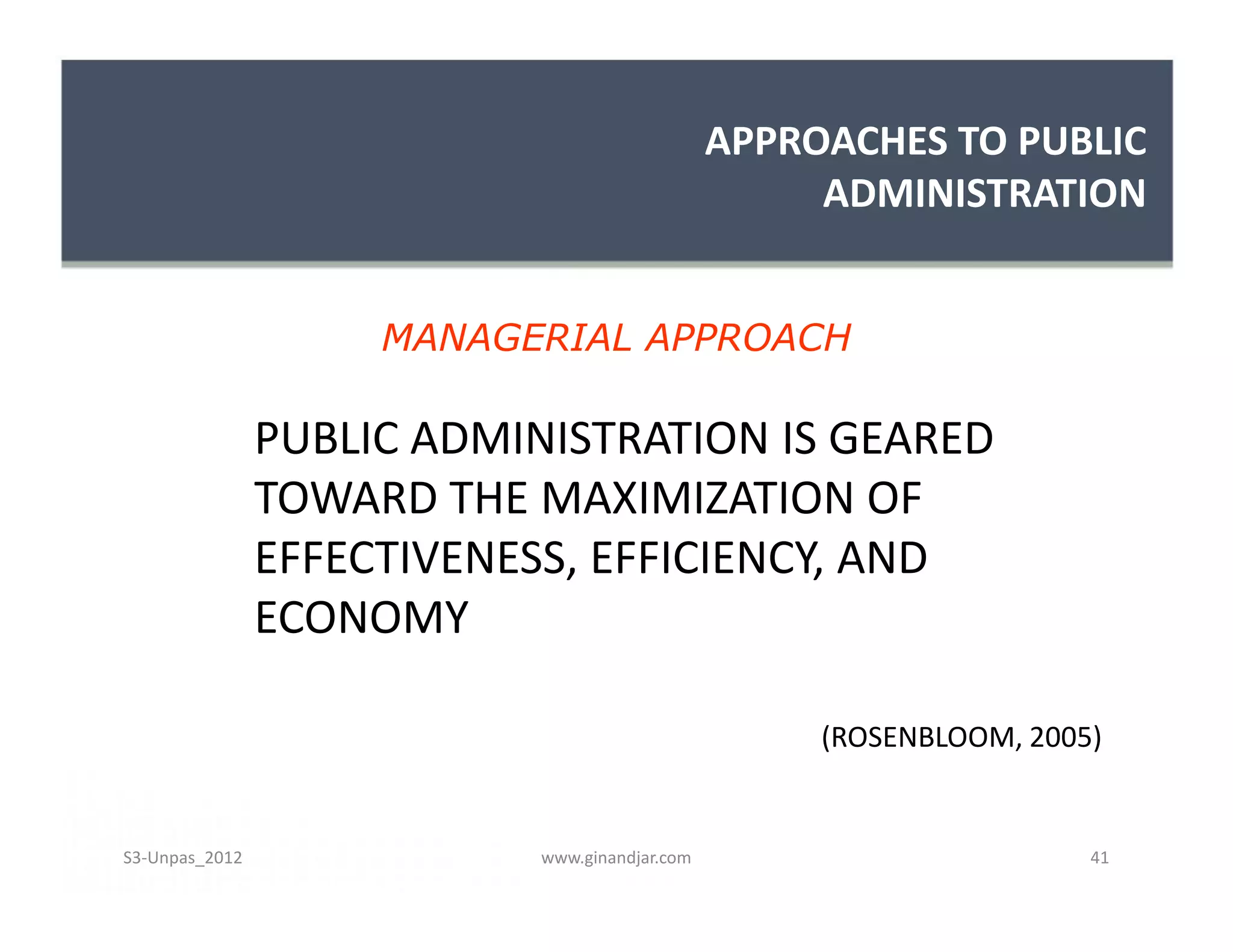APPROACHES TO PUBLIC
                                                     ADMINISTRATION


                     MANAGERIAL APPROACH

                PUBLIC ADMINISTRATION IS GEARED
                TOWARD THE MAXIMIZATION OF
                EFFECTIVENESS, EFFICIENCY, AND
                ECONOMY

                                                     (ROSENBLOOM, 2005)


S3-Unpas_2012               www.ginandjar.com                         41
 