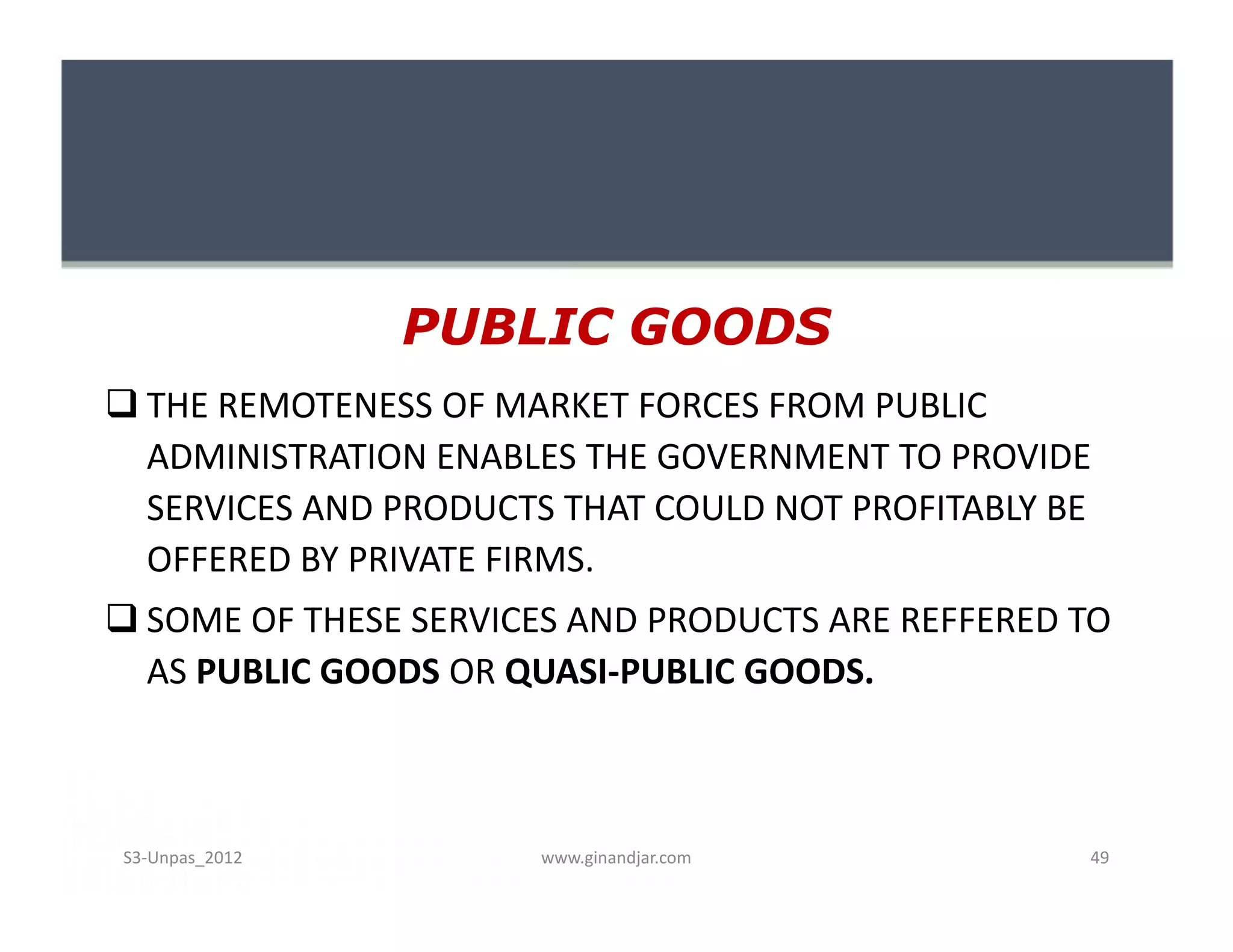 PUBLIC GOODS
 THE REMOTENESS OF MARKET FORCES FROM PUBLIC
  ADMINISTRATION ENABLES THE GOVERNMENT TO PROVIDE
  SERVICES AND PRODUCTS THAT COULD NOT PROFITABLY BE
  OFFERED BY PRIVATE FIRMS.
 SOME OF THESE SERVICES AND PRODUCTS ARE REFFERED TO
  AS PUBLIC GOODS OR QUASI-PUBLIC GOODS.



S3-Unpas_2012          www.ginandjar.com           49
 
