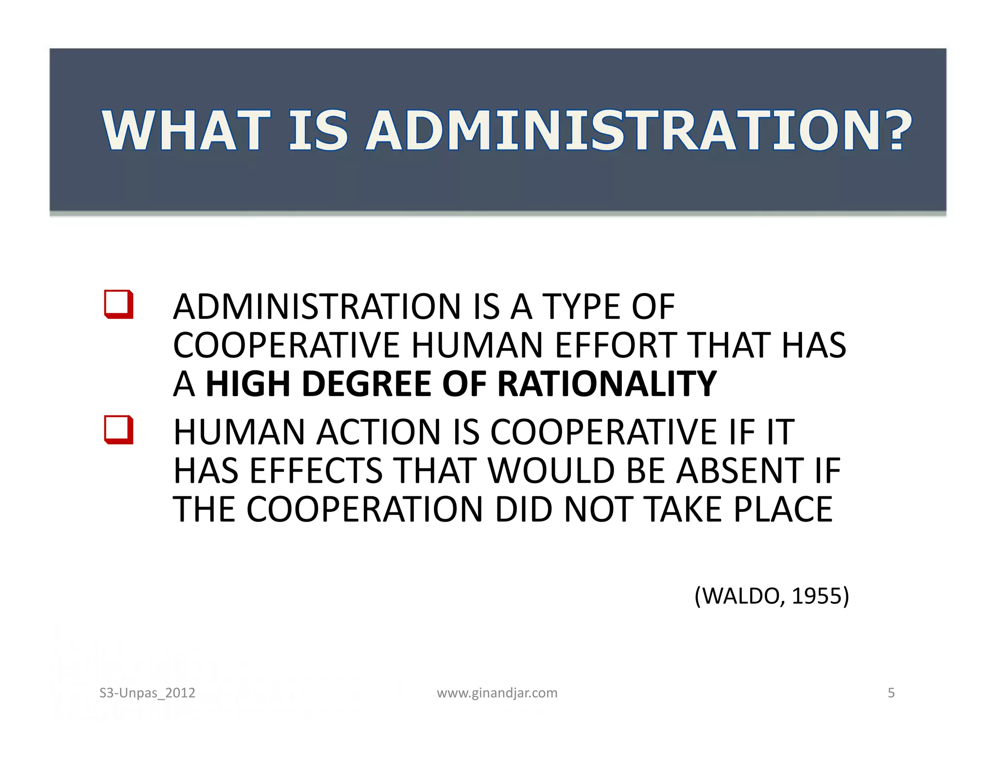  ADMINISTRATION IS A TYPE OF
  COOPERATIVE HUMAN EFFORT THAT HAS
  A HIGH DEGREE OF RATIONALITY
 HUMAN ACTION IS COOPERATIVE IF IT
  HAS EFFECTS THAT WOULD BE ABSENT IF
  THE COOPERATION DID NOT TAKE PLACE

                                    (WALDO, 1955)


S3-Unpas_2012   www.ginandjar.com                   5
 