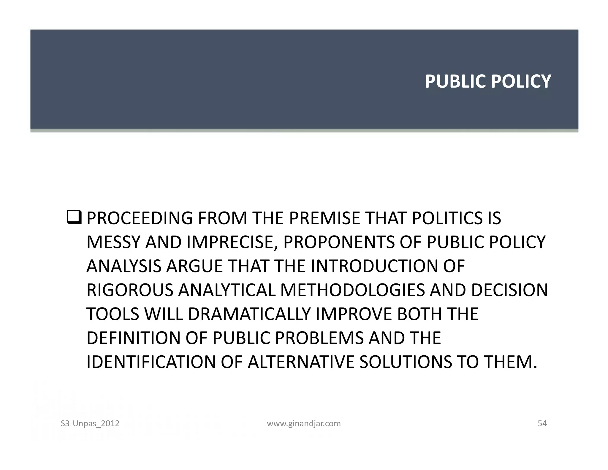 PUBLIC POLICY




  PROCEEDING FROM THE PREMISE THAT POLITICS IS
   MESSY AND IMPRECISE, PROPONENTS OF PUBLIC POLICY
   ANALYSIS ARGUE THAT THE INTRODUCTION OF
   RIGOROUS ANALYTICAL METHODOLOGIES AND DECISION
   TOOLS WILL DRAMATICALLY IMPROVE BOTH THE
   DEFINITION OF PUBLIC PROBLEMS AND THE
   IDENTIFICATION OF ALTERNATIVE SOLUTIONS TO THEM.

S3-Unpas_2012        www.ginandjar.com              54
 