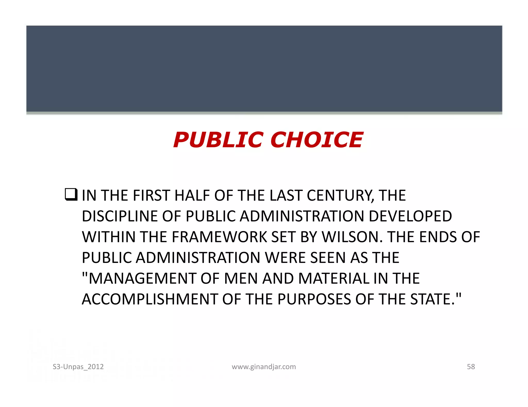 PUBLIC CHOICE

   IN THE FIRST HALF OF THE LAST CENTURY, THE
    DISCIPLINE OF PUBLIC ADMINISTRATION DEVELOPED
    WITHIN THE FRAMEWORK SET BY WILSON. THE ENDS OF
    PUBLIC ADMINISTRATION WERE SEEN AS THE
    "MANAGEMENT OF MEN AND MATERIAL IN THE
    ACCOMPLISHMENT OF THE PURPOSES OF THE STATE."


S3-Unpas_2012        www.ginandjar.com           58
 