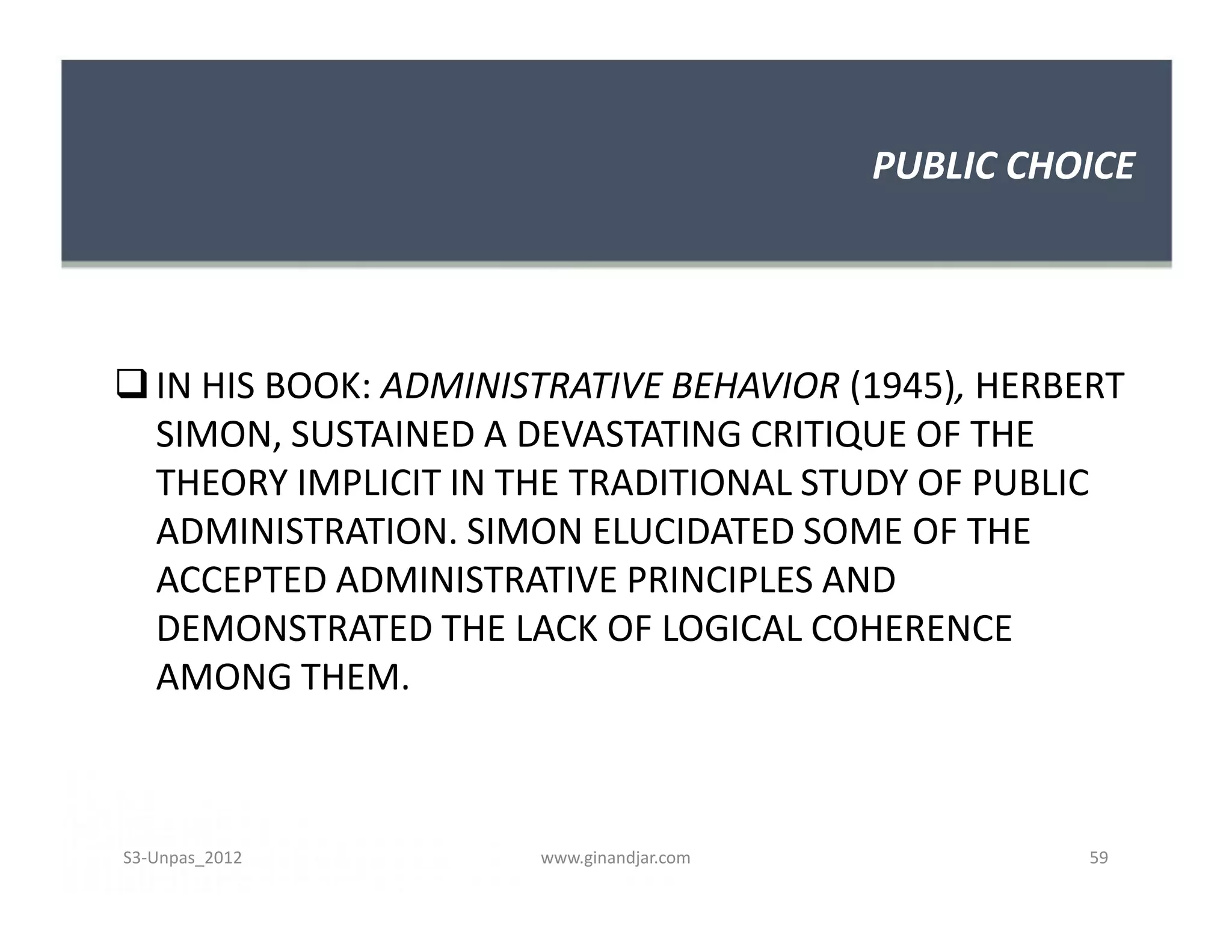 PUBLIC CHOICE




 IN HIS BOOK: ADMINISTRATIVE BEHAVIOR (1945), HERBERT
  SIMON, SUSTAINED A DEVASTATING CRITIQUE OF THE
  THEORY IMPLICIT IN THE TRADITIONAL STUDY OF PUBLIC
  ADMINISTRATION. SIMON ELUCIDATED SOME OF THE
  ACCEPTED ADMINISTRATIVE PRINCIPLES AND
  DEMONSTRATED THE LACK OF LOGICAL COHERENCE
  AMONG THEM.



S3-Unpas_2012         www.ginandjar.com             59
 