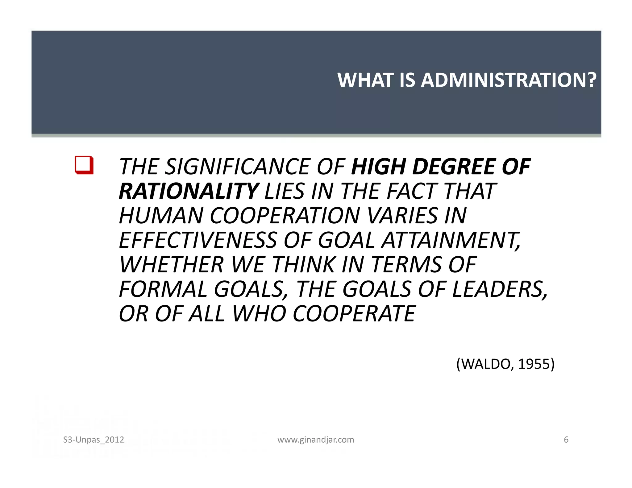 WHAT IS ADMINISTRATION?


   THE SIGNIFICANCE OF HIGH DEGREE OF
    RATIONALITY LIES IN THE FACT THAT
    HUMAN COOPERATION VARIES IN
    EFFECTIVENESS OF GOAL ATTAINMENT,
    WHETHER WE THINK IN TERMS OF
    FORMAL GOALS, THE GOALS OF LEADERS,
    OR OF ALL WHO COOPERATE
                                        (WALDO, 1955)



S3-Unpas_2012    www.ginandjar.com                      6
 