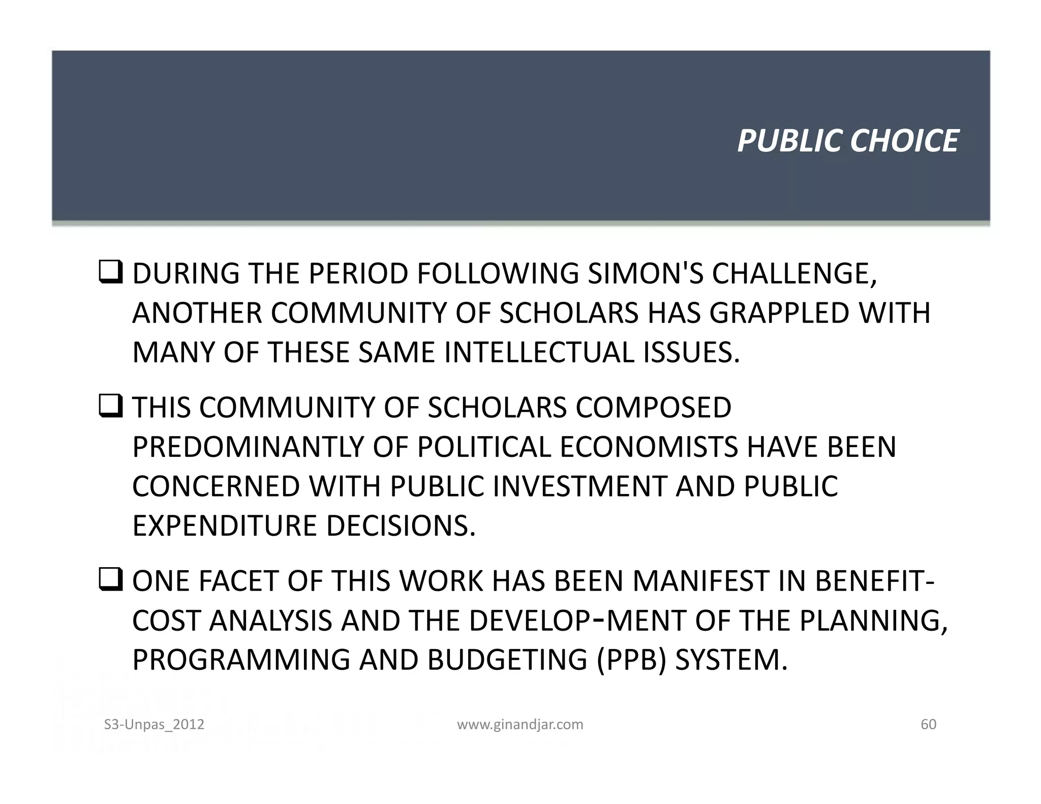 PUBLIC CHOICE


 DURING THE PERIOD FOLLOWING SIMON'S CHALLENGE,
  ANOTHER COMMUNITY OF SCHOLARS HAS GRAPPLED WITH
  MANY OF THESE SAME INTELLECTUAL ISSUES.
 THIS COMMUNITY OF SCHOLARS COMPOSED
  PREDOMINANTLY OF POLITICAL ECONOMISTS HAVE BEEN
  CONCERNED WITH PUBLIC INVESTMENT AND PUBLIC
  EXPENDITURE DECISIONS.
 ONE FACET OF THIS WORK HAS BEEN MANIFEST IN BENEFIT-
  COST ANALYSIS AND THE DEVELOP­MENT OF THE PLANNING,
  PROGRAMMING AND BUDGETING (PPB) SYSTEM.
S3-Unpas_2012         www.ginandjar.com             60
 