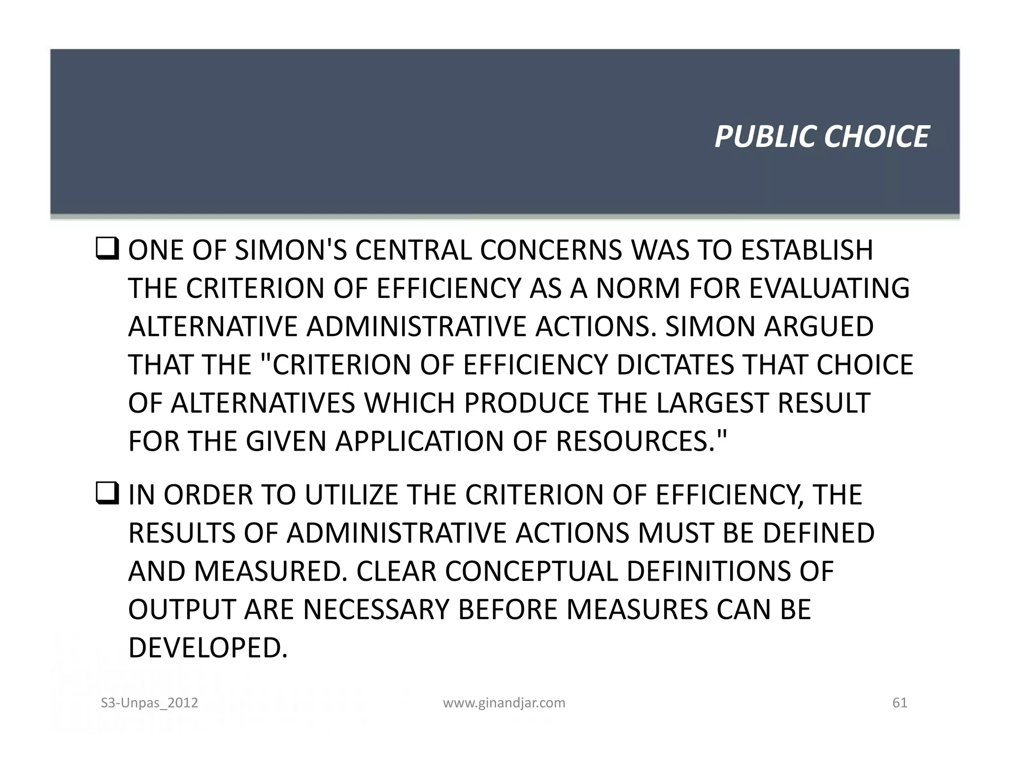 PUBLIC CHOICE


 ONE OF SIMON'S CENTRAL CONCERNS WAS TO ESTABLISH
  THE CRITERION OF EFFICIENCY AS A NORM FOR EVALUATING
  ALTERNATIVE ADMINISTRATIVE ACTIONS. SIMON ARGUED
  THAT THE "CRITERION OF EFFICIENCY DICTATES THAT CHOICE
  OF ALTERNATIVES WHICH PRODUCE THE LARGEST RESULT
  FOR THE GIVEN APPLICATION OF RESOURCES."
 IN ORDER TO UTILIZE THE CRITERION OF EFFICIENCY, THE
  RESULTS OF ADMINISTRATIVE ACTIONS MUST BE DEFINED
  AND MEASURED. CLEAR CONCEPTUAL DEFINITIONS OF
  OUTPUT ARE NECESSARY BEFORE MEASURES CAN BE
  DEVELOPED.
S3-Unpas_2012           www.ginandjar.com                61
 
