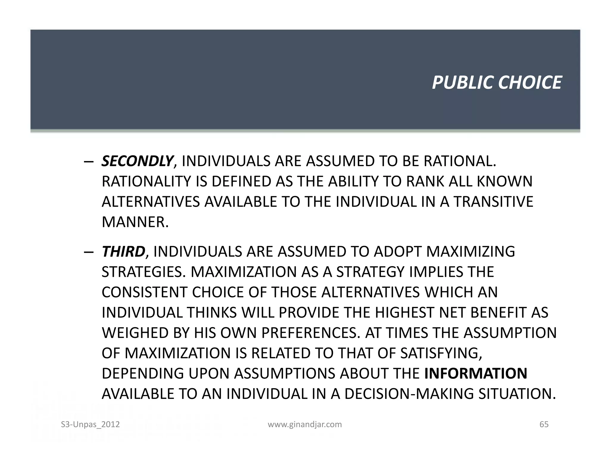 PUBLIC CHOICE


     – SECONDLY, INDIVIDUALS ARE ASSUMED TO BE RATIONAL.
       RATIONALITY IS DEFINED AS THE ABILITY TO RANK ALL KNOWN
       ALTERNATIVES AVAILABLE TO THE INDIVIDUAL IN A TRANSITIVE
       MANNER.
     – THIRD, INDIVIDUALS ARE ASSUMED TO ADOPT MAXIMIZING
       STRATEGIES. MAXIMIZATION AS A STRATEGY IMPLIES THE
       CONSISTENT CHOICE OF THOSE ALTERNATIVES WHICH AN
       INDIVIDUAL THINKS WILL PROVIDE THE HIGHEST NET BENEFIT AS
       WEIGHED BY HIS OWN PREFERENCES. AT TIMES THE ASSUMPTION
       OF MAXIMIZATION IS RELATED TO THAT OF SATISFYING,
       DEPENDING UPON ASSUMPTIONS ABOUT THE INFORMATION
       AVAILABLE TO AN INDIVIDUAL IN A DECISION-MAKING SITUATION.
S3-Unpas_2012               www.ginandjar.com                     65
 