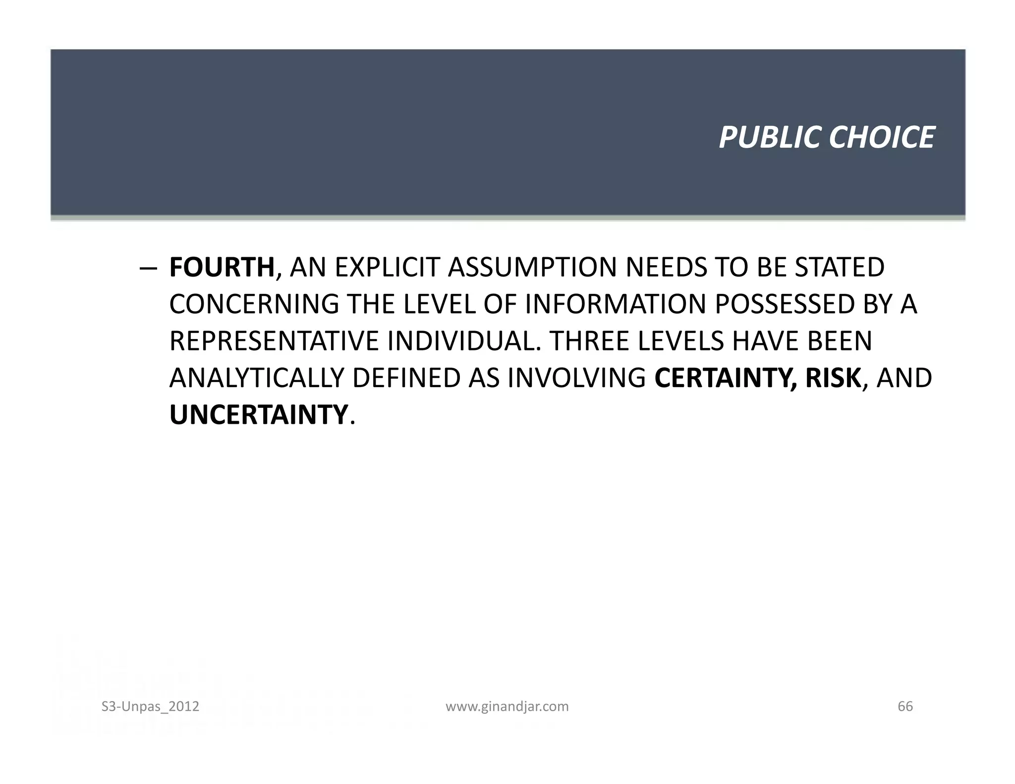 PUBLIC CHOICE


     – FOURTH, AN EXPLICIT ASSUMPTION NEEDS TO BE STATED
       CONCERNING THE LEVEL OF INFORMATION POSSESSED BY A
       REPRESENTATIVE INDIVIDUAL. THREE LEVELS HAVE BEEN
       ANALYTICALLY DEFINED AS INVOLVING CERTAINTY, RISK, AND
       UNCERTAINTY.




S3-Unpas_2012             www.ginandjar.com               66
 