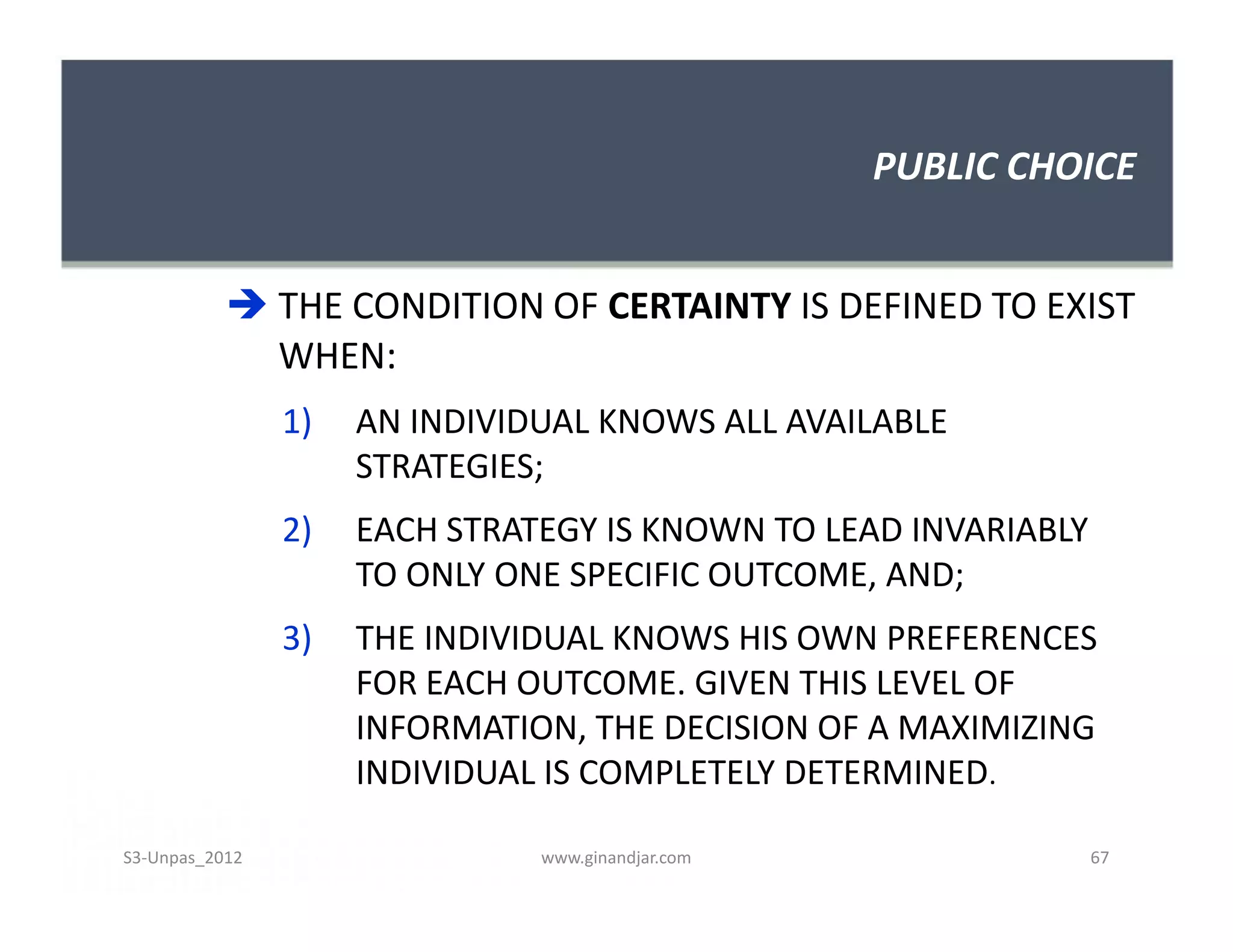 PUBLIC CHOICE


            THE CONDITION OF CERTAINTY IS DEFINED TO EXIST
             WHEN:
                1)   AN INDIVIDUAL KNOWS ALL AVAILABLE
                     STRATEGIES;
                2)   EACH STRATEGY IS KNOWN TO LEAD INVARIABLY
                     TO ONLY ONE SPECIFIC OUTCOME, AND;
                3)   THE INDIVIDUAL KNOWS HIS OWN PREFERENCES
                     FOR EACH OUTCOME. GIVEN THIS LEVEL OF
                     INFORMATION, THE DECISION OF A MAXIMIZING
                     INDIVIDUAL IS COMPLETELY DETERMINED.

S3-Unpas_2012                  www.ginandjar.com                 67
 