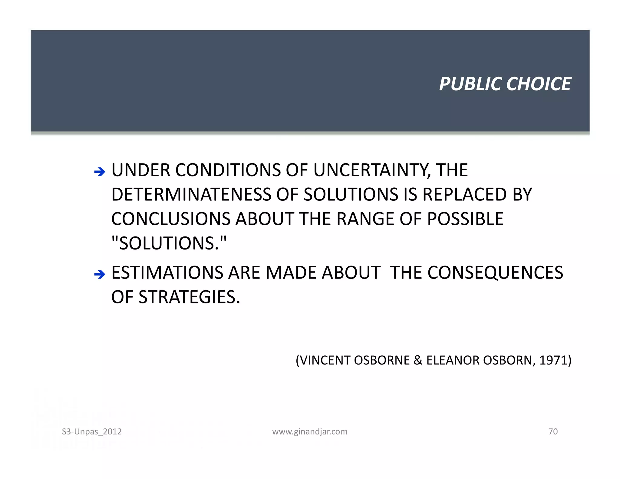PUBLIC CHOICE



       UNDER CONDITIONS OF UNCERTAINTY, THE
        DETERMINATENESS OF SOLUTIONS IS REPLACED BY
        CONCLUSIONS ABOUT THE RANGE OF POSSIBLE
        "SOLUTIONS."
       ESTIMATIONS ARE MADE ABOUT THE CONSEQUENCES
        OF STRATEGIES.


                            (VINCENT OSBORNE & ELEANOR OSBORN, 1971)



S3-Unpas_2012          www.ginandjar.com                        70
 