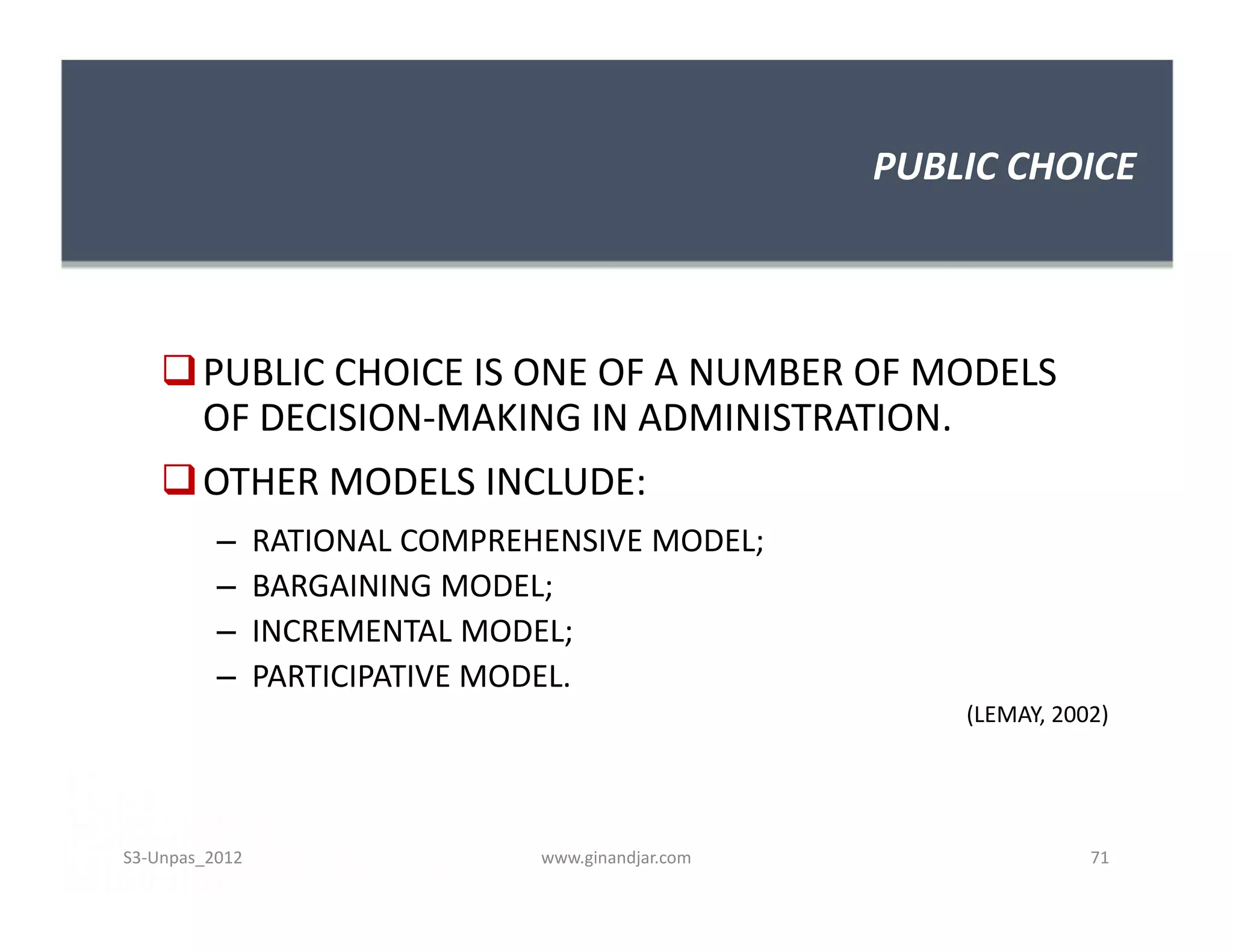 PUBLIC CHOICE



     PUBLIC CHOICE IS ONE OF A NUMBER OF MODELS
      OF DECISION-MAKING IN ADMINISTRATION.
     OTHER MODELS INCLUDE:
          –     RATIONAL COMPREHENSIVE MODEL;
          –     BARGAINING MODEL;
          –     INCREMENTAL MODEL;
          –     PARTICIPATIVE MODEL.
                                                        (LEMAY, 2002)




S3-Unpas_2012                   www.ginandjar.com                  71
 