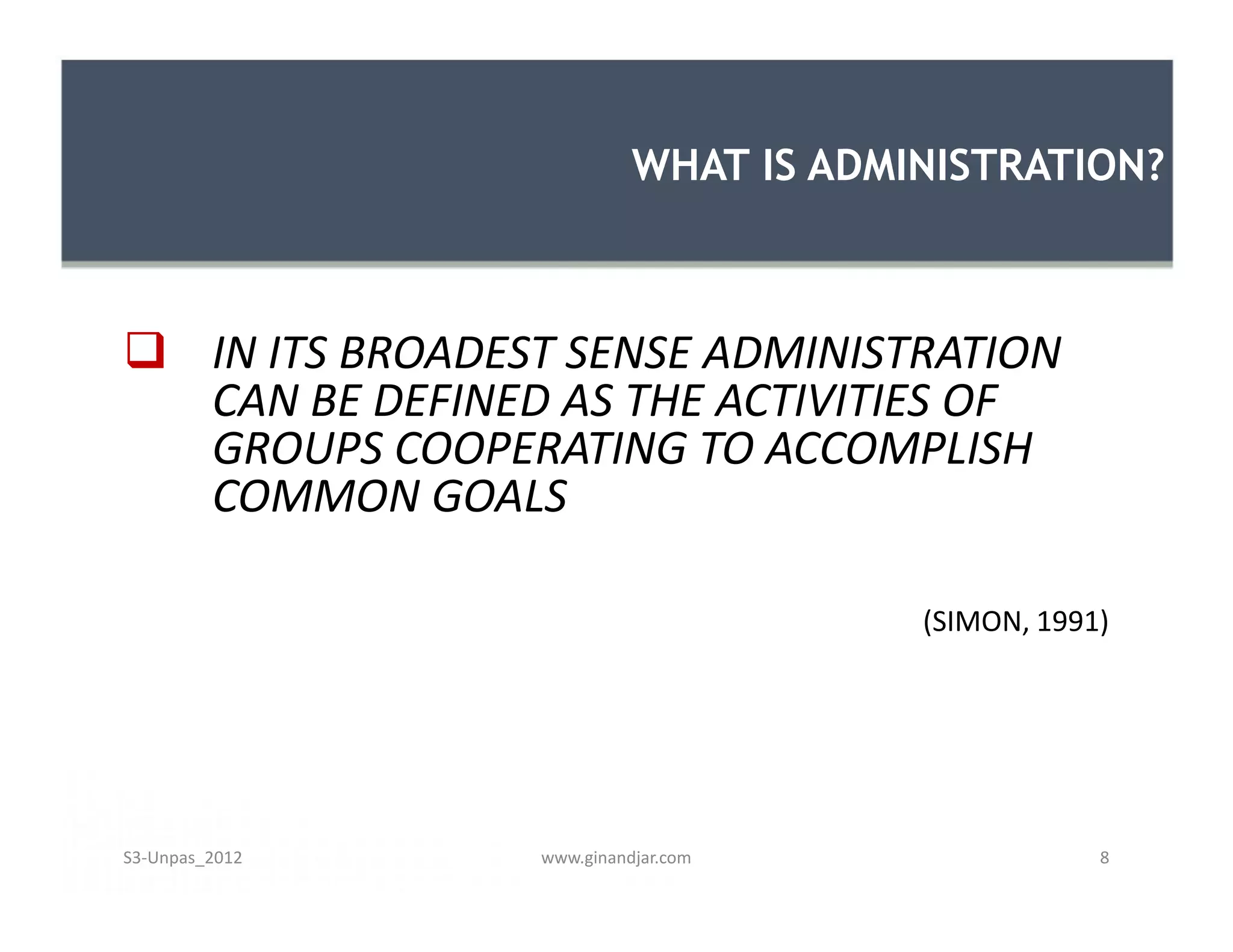 WHAT IS ADMINISTRATION?



 IN ITS BROADEST SENSE ADMINISTRATION
  CAN BE DEFINED AS THE ACTIVITIES OF
  GROUPS COOPERATING TO ACCOMPLISH
  COMMON GOALS

                                      (SIMON, 1991)




S3-Unpas_2012   www.ginandjar.com                 8
 