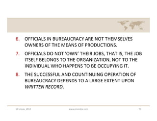 6. OFFICIALS IN BUREAUCRACY ARE NOT THEMSELVES
   OWNERS OF THE MEANS OF PRODUCTIONS.
7. OFFICIALS DO NOT ‘OWN’ THEIR JOBS, THAT IS, THE JOB
   ITSELF BELONGS TO THE ORGANIZATION, NOT TO THE
   INDIVIDUAL WHO HAPPENS TO BE OCCUPYING IT.
8. THE SUCCESSFUL AND COUNTINUING OPERATION OF
   BUREAUCRACY DEPENDS TO A LARGE EXTENT UPON
   WRITTEN RECORD.



S3-Unpas_2012         www.ginandjar.com             10
 