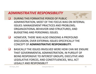 ADMINISTRATIVE RESPONSIBILITY
     DURING THIS FORMATIVE PERIOD OF PUBLIC
      ADMINISTRATION, MOST OF THE FOCUS WAS ON INTERNAL
      ISSUES: MANAGEMENT PRACTICES AND PROBLEMS;
      ORGANIZATIONAL BEHAVIOR AND STRUCTURES; AND
      BUDGETING AND PERSONNEL ISSUES.
     HOWEVER, THERE WAS ALSO ONGOING A PROFOUND
      DISCUSSION, OVER EXTERNAL ISSUES-SPECIFICALLY THE
      CONCEPT OF ADMINISTRATIVE RESPONSIBILITY.
     BASICALLY THE ISSUES INVOLVED WERE HOW CAN WE ENSURE
      THAT GOVERNMENTAL ADMINISTRATION, IN PURSUIT OF
      BEING RESPONSIVE TO INTEREST GROUPS, EXECUTIVE AND
      LEGISLATIVE FORCES, AND CONSTITUENCIES, WILL ACT
      LEGALLY AND RESPONSIBLY?
S3-Unpas_2012             www.ginandjar.com               13
 