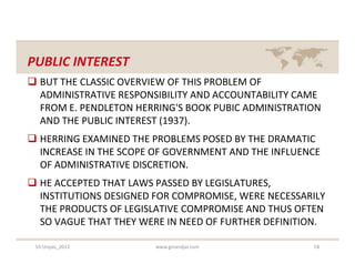 PUBLIC INTEREST
 BUT THE CLASSIC OVERVIEW OF THIS PROBLEM OF
  ADMINISTRATIVE RESPONSIBILITY AND ACCOUNTABILITY CAME
  FROM E. PENDLETON HERRING'S BOOK PUBIC ADMINISTRATION
  AND THE PUBLIC INTEREST (1937).
 HERRING EXAMINED THE PROBLEMS POSED BY THE DRAMATIC
  INCREASE IN THE SCOPE OF GOVERNMENT AND THE INFLUENCE
  OF ADMINISTRATIVE DISCRETION.
 HE ACCEPTED THAT LAWS PASSED BY LEGISLATURES,
  INSTITUTIONS DESIGNED FOR COMPROMISE, WERE NECESSARILY
  THE PRODUCTS OF LEGISLATIVE COMPROMISE AND THUS OFTEN
  SO VAGUE THAT THEY WERE IN NEED OF FURTHER DEFINITION.

 S3-Unpas_2012          www.ginandjar.com            14
 