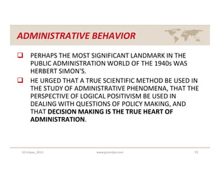 ADMINISTRATIVE BEHAVIOR
 PERHAPS THE MOST SIGNIFICANT LANDMARK IN THE
  PUBLIC ADMINISTRATION WORLD OF THE 1940s WAS
  HERBERT SIMON'S.
 HE URGED THAT A TRUE SCIENTIFIC METHOD BE USED IN
  THE STUDY OF ADMINISTRATIVE PHENOMENA, THAT THE
  PERSPECTIVE OF LOGICAL POSITIVISM BE USED IN
  DEALING WITH QUESTIONS OF POLICY MAKING, AND
  THAT DECISION MAKING IS THE TRUE HEART OF
  ADMINISTRATION.



 S3-Unpas_2012        www.ginandjar.com          15
 