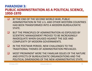 PARADIGM 3:
PUBLIC ADMINISTRATION AS A POLITICAL SCIENCE,
1950-1970
      BY THE END OF THE SECOND WORLD WAR, PUBLIC
       ADMINISTRATION IN THE U.S. AND OTHER WESTERN COUNTRIES
       HAD BEEN TRANSFORMED INTO A MODERN BUREAUCRATIC
       STATE.
      BUT THE PRINCIPLES OF ADMINISTRATION AS ESPOUSED BY
       SCIENTIFIC MANAGEMENT PROVED TO BE INCREASINGLY
       INADEQUATE WHEN GAUGED AGAINST THE SIZE AND
       COMPLEXITY OF MODERN GOVERNMENTS.
      IN THE POSTWAR PERIOD, NEW CHALLENGES TO THE
       TRADITIONAL THEMES OF ADMINISTRATION PREVAILED.
      MOST PROMINENT WERE THE FAMILIAR ISSUES OF THE NATURE
       AND EFFECTS OF BUREAUCRATIC ORGANIZATIONS AND THE
       POLITICAL DIMENSIONS OF THE NEW ADMINISTRATIVE STATE.
  S3-Unpas_2012            www.ginandjar.com                 16
 