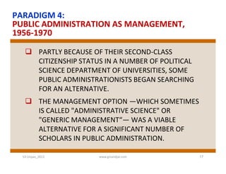 PARADIGM 4:
PUBLIC ADMINISTRATION AS MANAGEMENT,
1956-1970

    PARTLY BECAUSE OF THEIR SECOND-CLASS
     CITIZENSHIP STATUS IN A NUMBER OF POLITICAL
     SCIENCE DEPARTMENT OF UNIVERSITIES, SOME
     PUBLIC ADMINISTRATIONISTS BEGAN SEARCHING
     FOR AN ALTERNATIVE.
    THE MANAGEMENT OPTION —WHICH SOMETIMES
     IS CALLED "ADMINISTRATIVE SCIENCE" OR
     "GENERIC MANAGEMENT“— WAS A VIABLE
     ALTERNATIVE FOR A SIGNIFICANT NUMBER OF
     SCHOLARS IN PUBLIC ADMINISTRATION.

  S3-Unpas_2012       www.ginandjar.com            17
 
