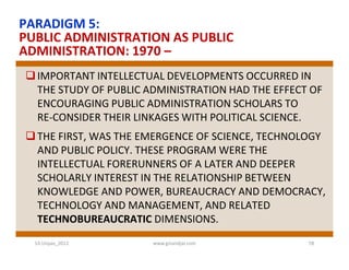 PARADIGM 5:
PUBLIC ADMINISTRATION AS PUBLIC
ADMINISTRATION: 1970 –
 IMPORTANT INTELLECTUAL DEVELOPMENTS OCCURRED IN
  THE STUDY OF PUBLIC ADMINISTRATION HAD THE EFFECT OF
  ENCOURAGING PUBLIC ADMINISTRATION SCHOLARS TO
  RE­CONSIDER THEIR LINKAGES WITH POLITICAL SCIENCE.
 THE FIRST, WAS THE EMERGENCE OF SCIENCE, TECHNOLOGY
  AND PUBLIC POLICY. THESE PROGRAM WERE THE
  INTELLECTUAL FORERUNNERS OF A LATER AND DEEPER
  SCHOLARLY INTEREST IN THE RELATIONSHIP BETWEEN
  KNOWLEDGE AND POWER, BUREAUCRACY AND DEMOCRACY,
  TECHNOLOGY AND MANAGEMENT, AND RELATED
  TECHNOBUREAUCRATIC DIMENSIONS.
  S3-Unpas_2012        www.ginandjar.com           18
 