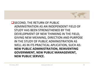 SECOND, THE RETURN OF PUBLIC
   ADMINISTRATION AS AN INDEPENDENT FIELD OF
   STUDY HAS BEEN STRENGTHENED BY THE
   DEVELOPMENT OF NEW THINKING IN THE FIELD,
   GIVING NEW MEANING, DIRECTION AND PURPOSE
   IN THE STUDY OF PUBLIC ADMINISTRATION AS
   WELL AS IN ITS PRACTICAL APLICATION, SUCH AS:
   NEW PUBLIC ADMINISTRATION, REINVENTING
   GOVERNMENT, NEW PUBLIC MANAGEMENT,
   NEW PUBLIC SERVICE.

S3-Unpas_2012        www.ginandjar.com             19
 