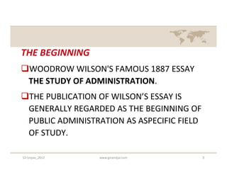 THE BEGINNING
WOODROW WILSON'S FAMOUS 1887 ESSAY
 THE STUDY OF ADMINISTRATION.
THE PUBLICATION OF WILSON’S ESSAY IS
 GENERALLY REGARDED AS THE BEGINNING OF
 PUBLIC ADMINISTRATION AS ASPECIFIC FIELD
 OF STUDY.

S3-Unpas_2012    www.ginandjar.com          3
 