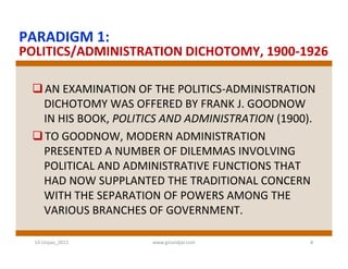 PARADIGM 1:
POLITICS/ADMINISTRATION DICHOTOMY, 1900-1926

  AN EXAMINATION OF THE POLITICS-ADMINISTRATION
   DICHOTOMY WAS OFFERED BY FRANK J. GOODNOW
   IN HIS BOOK, POLITICS AND ADMINISTRATION (1900).
  TO GOODNOW, MODERN ADMINISTRATION
   PRESENTED A NUMBER OF DILEMMAS INVOLVING
   POLITICAL AND ADMINISTRATIVE FUNCTIONS THAT
   HAD NOW SUPPLANTED THE TRADITIONAL CONCERN
   WITH THE SEPARATION OF POWERS AMONG THE
   VARIOUS BRANCHES OF GOVERNMENT.

  S3-Unpas_2012       www.ginandjar.com           4
 