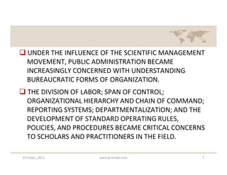  UNDER THE INFLUENCE OF THE SCIENTIFIC MANAGEMENT
  MOVEMENT, PUBLIC ADMINISTRATION BECAME
  INCREASINGLY CONCERNED WITH UNDERSTANDING
  BUREAUCRATIC FORMS OF ORGANIZATION.
 THE DIVISION OF LABOR; SPAN OF CONTROL;
  ORGANIZATIONAL HIERARCHY AND CHAIN OF COMMAND;
  REPORTING SYSTEMS; DEPARTMENTALIZATION; AND THE
  DEVELOPMENT OF STANDARD OPERATING RULES,
  POLICIES, AND PROCEDURES BECAME CRITICAL CONCERNS
  TO SCHOLARS AND PRACTITIONERS IN THE FIELD.

S3-Unpas_2012         www.ginandjar.com           7
 