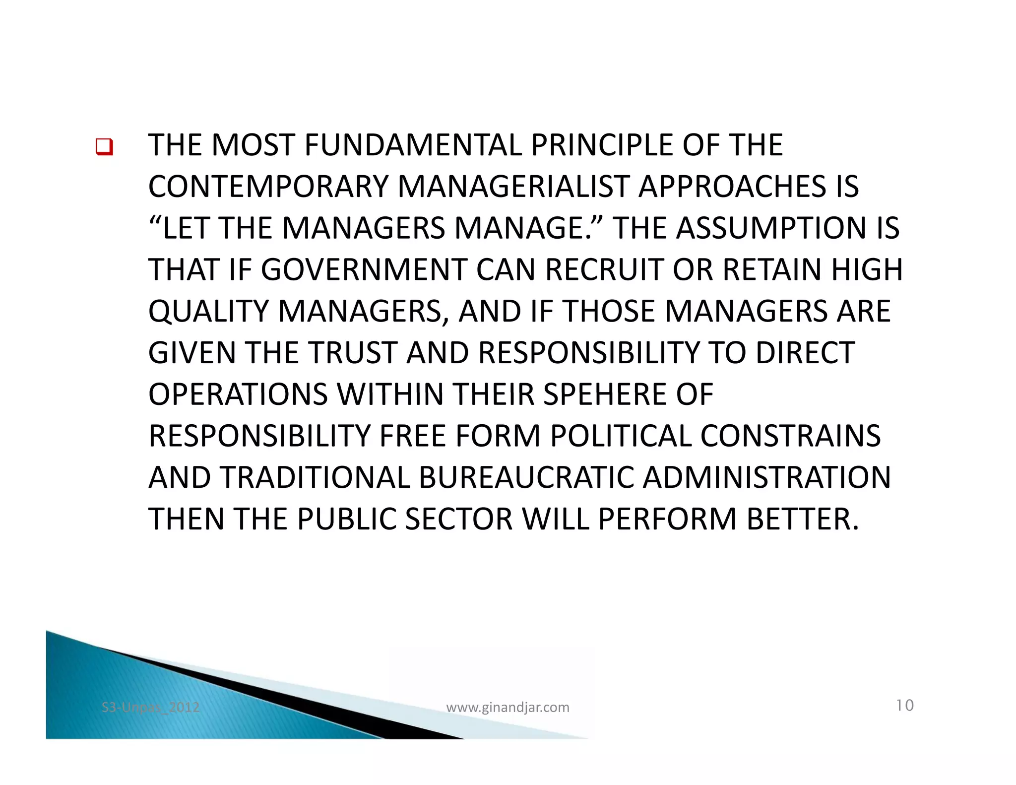      THE MOST FUNDAMENTAL PRINCIPLE OF THE
      CONTEMPORARY MANAGERIALIST APPROACHES IS
      “LET THE MANAGERS MANAGE.” THE ASSUMPTION IS
      THAT IF GOVERNMENT CAN RECRUIT OR RETAIN HIGH
      QUALITY MANAGERS, AND IF THOSE MANAGERS ARE
      GIVEN THE TRUST AND RESPONSIBILITY TO DIRECT
      OPERATIONS WITHIN THEIR SPEHERE OF
      RESPONSIBILITY FREE FORM POLITICAL CONSTRAINS
      AND TRADITIONAL BUREAUCRATIC ADMINISTRATION
      THEN THE PUBLIC SECTOR WILL PERFORM BETTER.




S3-Unpas_2012          www.ginandjar.com          10
 