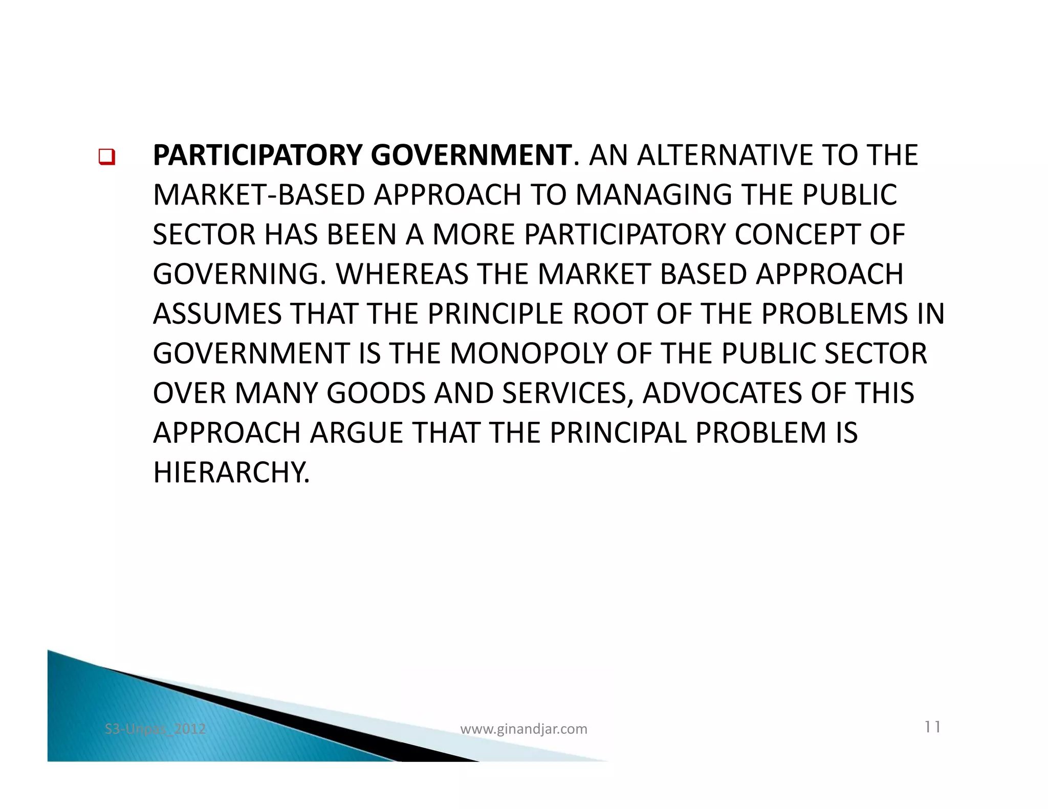      PARTICIPATORY GOVERNMENT. AN ALTERNATIVE TO THE
      MARKET-BASED APPROACH TO MANAGING THE PUBLIC
      SECTOR HAS BEEN A MORE PARTICIPATORY CONCEPT OF
      GOVERNING. WHEREAS THE MARKET BASED APPROACH
      ASSUMES THAT THE PRINCIPLE ROOT OF THE PROBLEMS IN
      GOVERNMENT IS THE MONOPOLY OF THE PUBLIC SECTOR
      OVER MANY GOODS AND SERVICES, ADVOCATES OF THIS
      APPROACH ARGUE THAT THE PRINCIPAL PROBLEM IS
      HIERARCHY.




S3-Unpas_2012            www.ginandjar.com            11
 