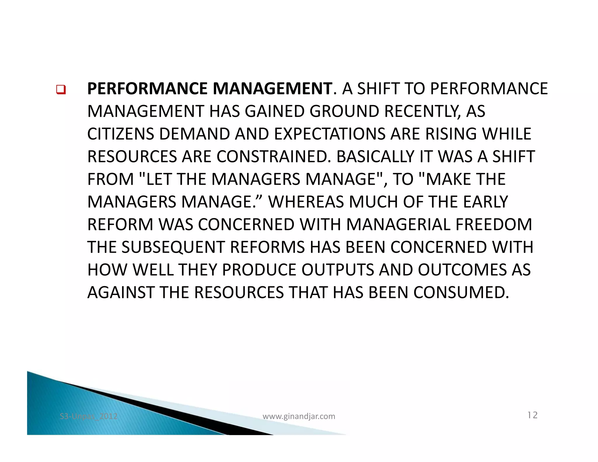      PERFORMANCE MANAGEMENT. A SHIFT TO PERFORMANCE
      MANAGEMENT HAS GAINED GROUND RECENTLY, AS
      CITIZENS DEMAND AND EXPECTATIONS ARE RISING WHILE
      RESOURCES ARE CONSTRAINED. BASICALLY IT WAS A SHIFT
      FROM "LET THE MANAGERS MANAGE", TO "MAKE THE
      MANAGERS MANAGE.” WHEREAS MUCH OF THE EARLY
      REFORM WAS CONCERNED WITH MANAGERIAL FREEDOM
      THE SUBSEQUENT REFORMS HAS BEEN CONCERNED WITH
      HOW WELL THEY PRODUCE OUTPUTS AND OUTCOMES AS
      AGAINST THE RESOURCES THAT HAS BEEN CONSUMED.




S3-Unpas_2012            www.ginandjar.com            12
 