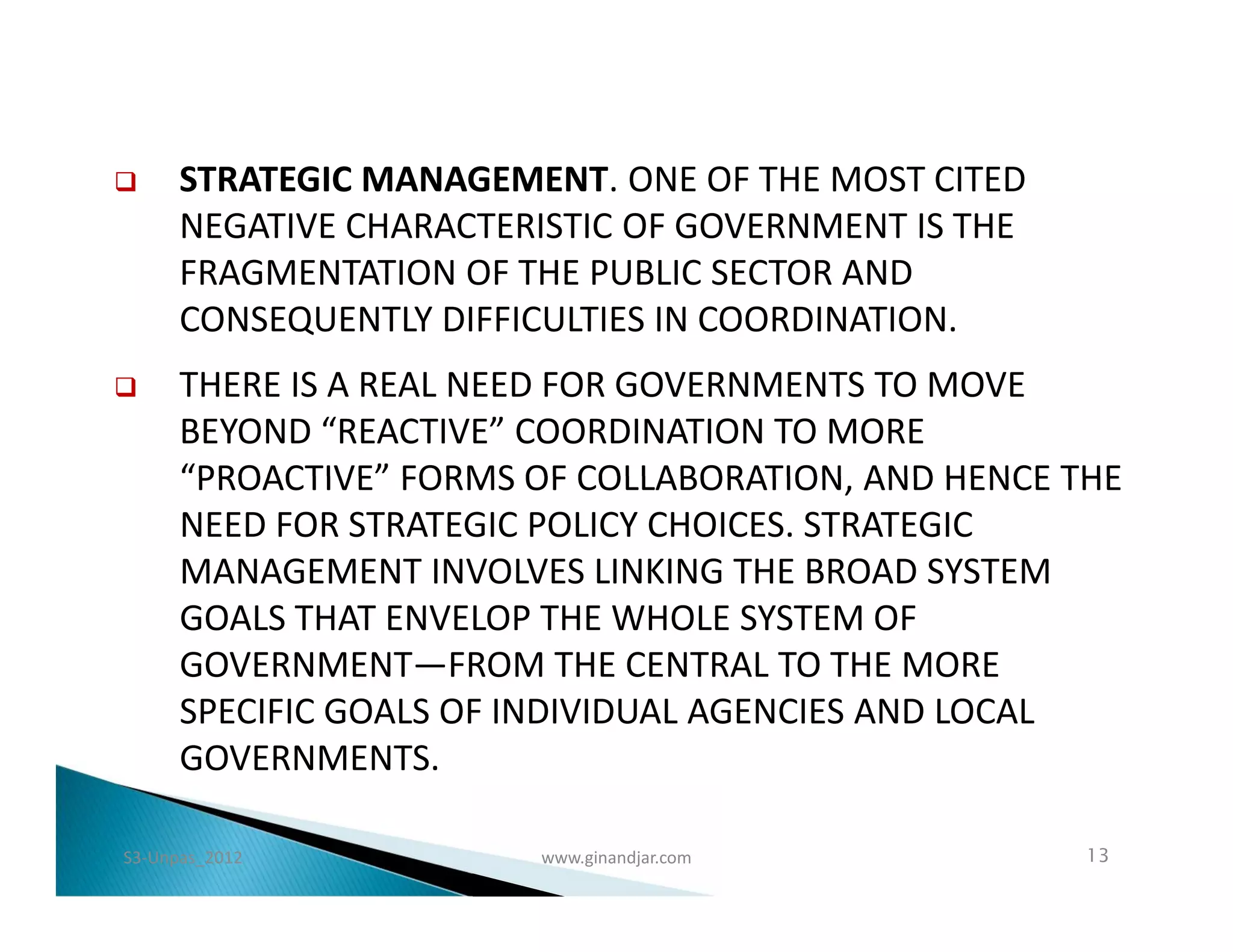      STRATEGIC MANAGEMENT. ONE OF THE MOST CITED
      NEGATIVE CHARACTERISTIC OF GOVERNMENT IS THE
      FRAGMENTATION OF THE PUBLIC SECTOR AND
      CONSEQUENTLY DIFFICULTIES IN COORDINATION.
     THERE IS A REAL NEED FOR GOVERNMENTS TO MOVE
      BEYOND “REACTIVE” COORDINATION TO MORE
      “PROACTIVE” FORMS OF COLLABORATION, AND HENCE THE
      NEED FOR STRATEGIC POLICY CHOICES. STRATEGIC
      MANAGEMENT INVOLVES LINKING THE BROAD SYSTEM
      GOALS THAT ENVELOP THE WHOLE SYSTEM OF
      GOVERNMENT—FROM THE CENTRAL TO THE MORE
      SPECIFIC GOALS OF INDIVIDUAL AGENCIES AND LOCAL
      GOVERNMENTS.

S3-Unpas_2012           www.ginandjar.com            13
 