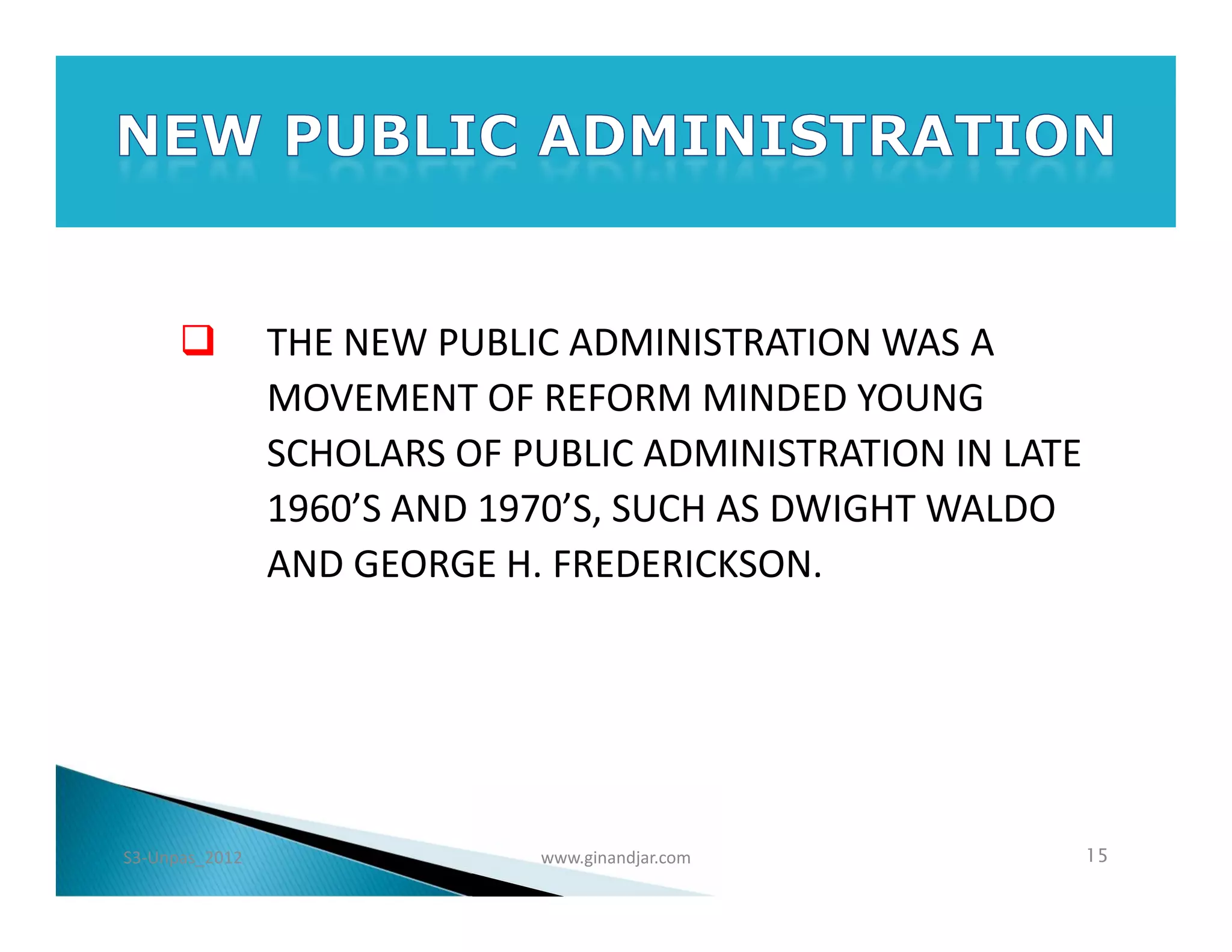          THE NEW PUBLIC ADMINISTRATION WAS A
                MOVEMENT OF REFORM MINDED YOUNG
                SCHOLARS OF PUBLIC ADMINISTRATION IN LATE
                1960’S AND 1970’S, SUCH AS DWIGHT WALDO
                AND GEORGE H. FREDERICKSON.




S3-Unpas_2012                www.ginandjar.com              15
 