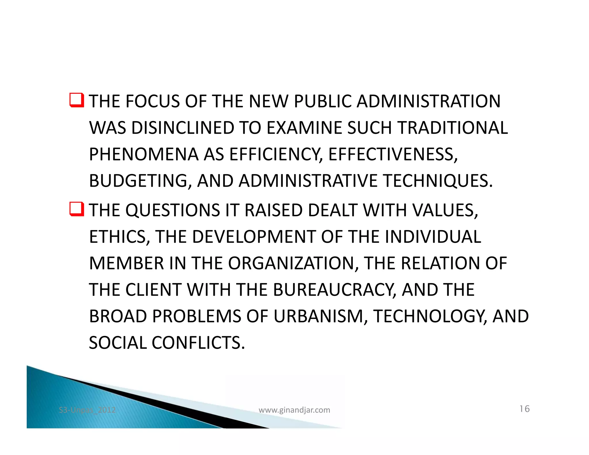  THE FOCUS OF THE NEW PUBLIC ADMINISTRATION
    WAS DISINCLINED TO EXAMINE SUCH TRADITIONAL
    PHENOMENA AS EFFICIENCY, EFFECTIVENESS,
    BUDGETING, AND ADMINISTRATIVE TECHNIQUES.
   THE QUESTIONS IT RAISED DEALT WITH VALUES,
    ETHICS, THE DEVELOPMENT OF THE INDIVIDUAL
    MEMBER IN THE ORGANIZATION, THE RELATION OF
    THE CLIENT WITH THE BUREAUCRACY, AND THE
    BROAD PROBLEMS OF URBANISM, TECHNOLOGY, AND
    SOCIAL CONFLICTS.


S3-Unpas_2012       www.ginandjar.com        16
 